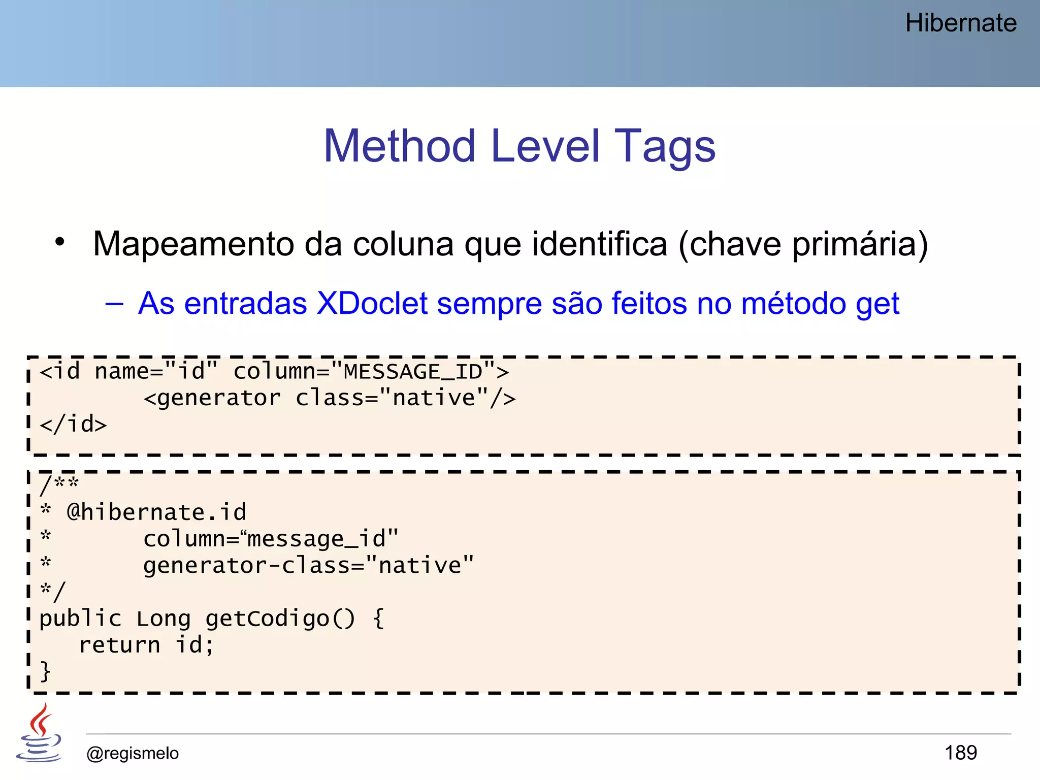 Hibernate




                    Method Level Tags
 • Mapeamento da coluna que identifica (chave primária)
     – As entradas XDoclet sempre são feitos no método get

<id name="id" column="MESSAGE_ID">
       <generator class="native"/>
</id>

/**
* @hibernate.id
*       column=“message_id"
*       generator-class="native"
*/
public Long getCodigo() {
   return id;
}


   @regismelo                                                   189
 