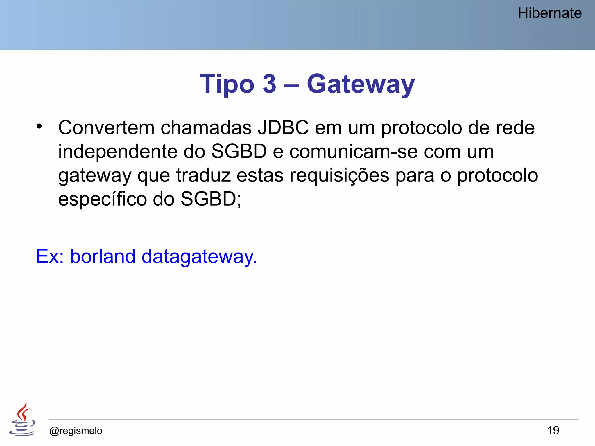 Hibernate




                 Tipo 3 – Gateway
• Convertem chamadas JDBC em um protocolo de rede
  independente do SGBD e comunicam-se com um
  gateway que traduz estas requisições para o protocolo
  específico do SGBD;

Ex: borland datagateway.




 @regismelo                                               19
 