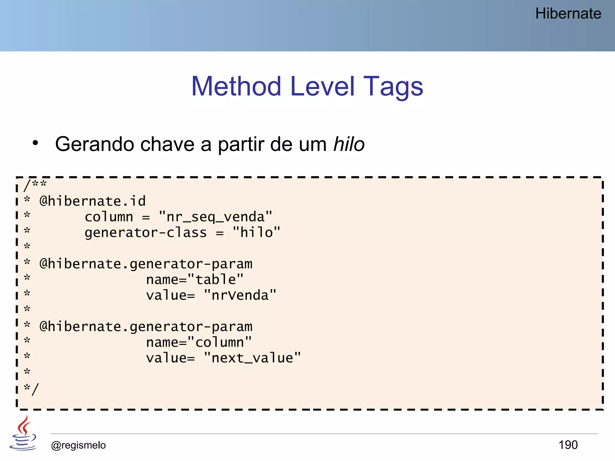 Hibernate




                    Method Level Tags
 • Gerando chave a partir de um hilo
/**
* @hibernate.id
*      column = "nr_seq_venda"
*      generator-class = "hilo"
*
* @hibernate.generator-param
*              name="table"
*              value= "nrVenda"
*
* @hibernate.generator-param
*              name="column"
*              value= "next_value"
*
*/



   @regismelo                              190
 