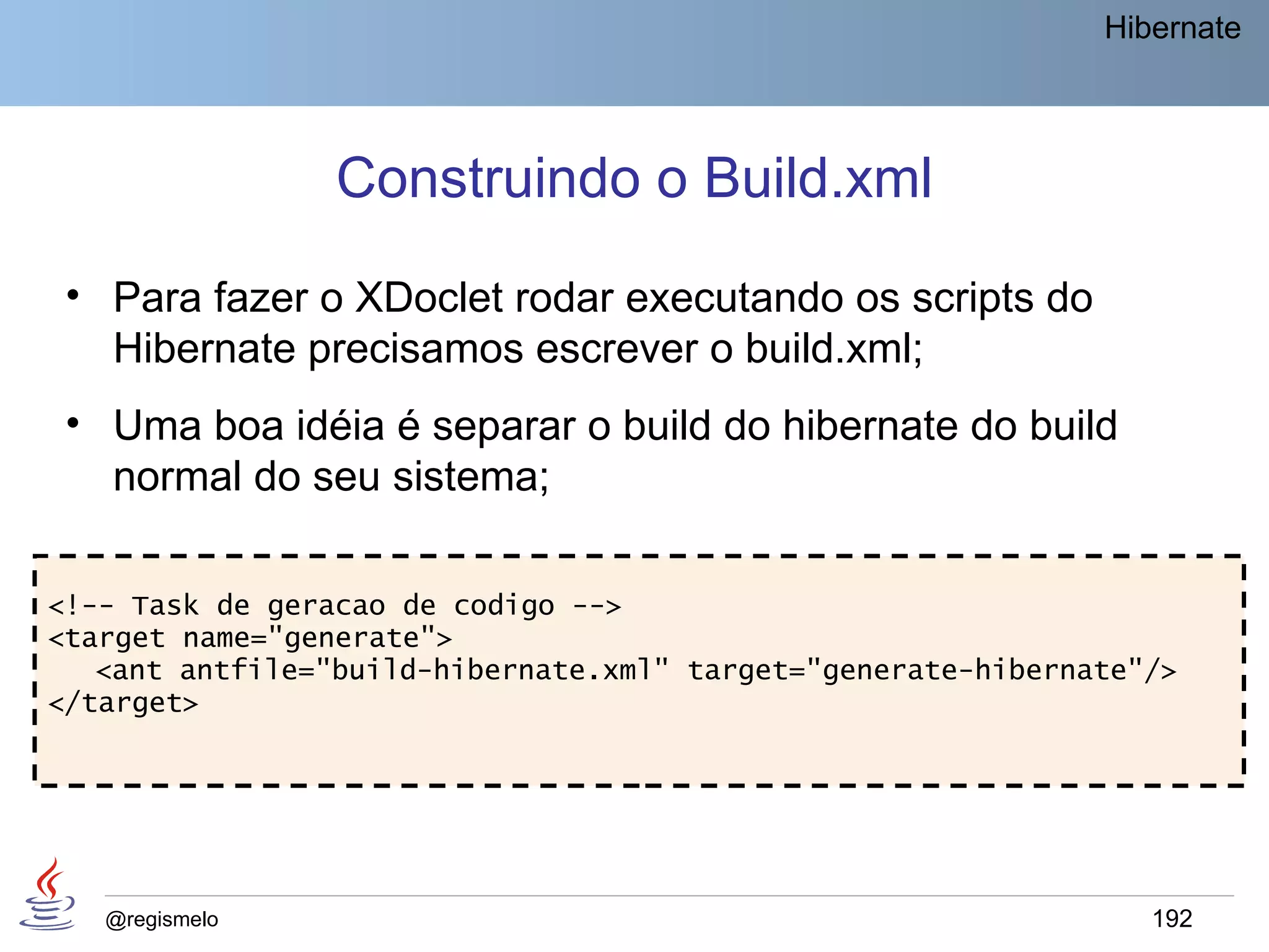 Hibernate




                 Construindo o Build.xml
 • Para fazer o XDoclet rodar executando os scripts do
   Hibernate precisamos escrever o build.xml;
 • Uma boa idéia é separar o build do hibernate do build
   normal do seu sistema;

<!-- Task de geracao de codigo -->
<target name="generate">
   <ant antfile="build-hibernate.xml" target="generate-hibernate"/>
</target>




   @regismelo                                                    192
 