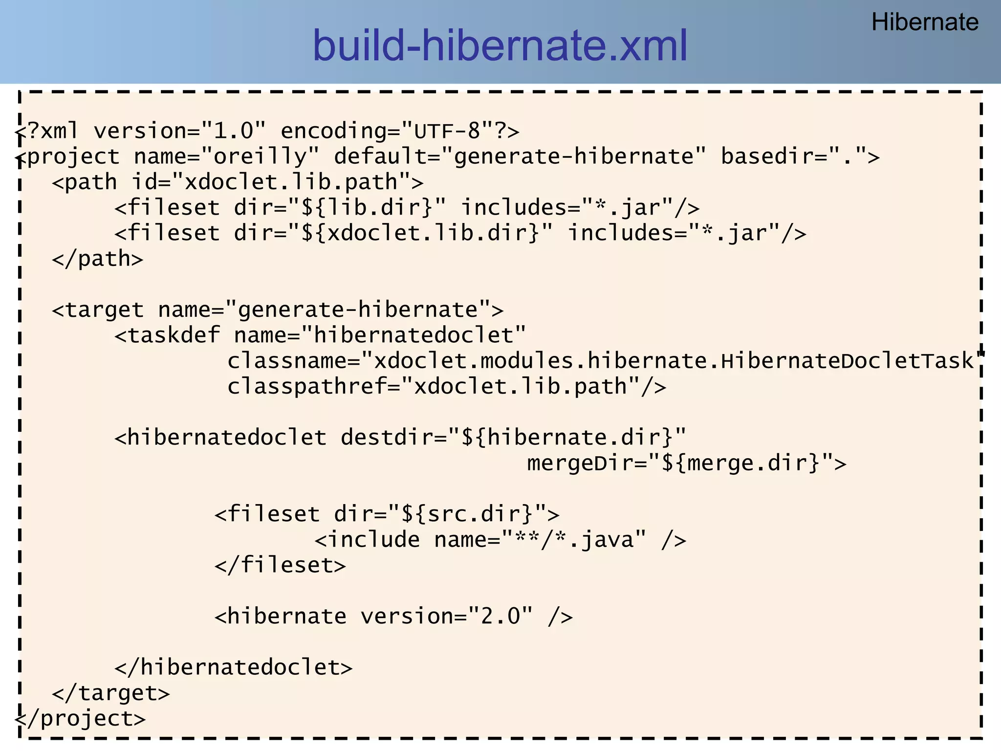 Hibernate
                      build-hibernate.xml
<?xml version="1.0" encoding="UTF-8"?>
<project name="oreilly" default="generate-hibernate" basedir=".">
   <path id="xdoclet.lib.path">
        <fileset dir="${lib.dir}" includes="*.jar"/>
        <fileset dir="${xdoclet.lib.dir}" includes="*.jar"/>
   </path>

  <target name="generate-hibernate">
       <taskdef name="hibernatedoclet"
               classname="xdoclet.modules.hibernate.HibernateDocletTask"
               classpathref="xdoclet.lib.path"/>

       <hibernatedoclet destdir="${hibernate.dir}"
                                      mergeDir="${merge.dir}">

               <fileset dir="${src.dir}">
                       <include name="**/*.java" />
               </fileset>

               <hibernate version="2.0" />

        </hibernatedoclet>
   </target>
</project>
     @regismelo                                                     193
 