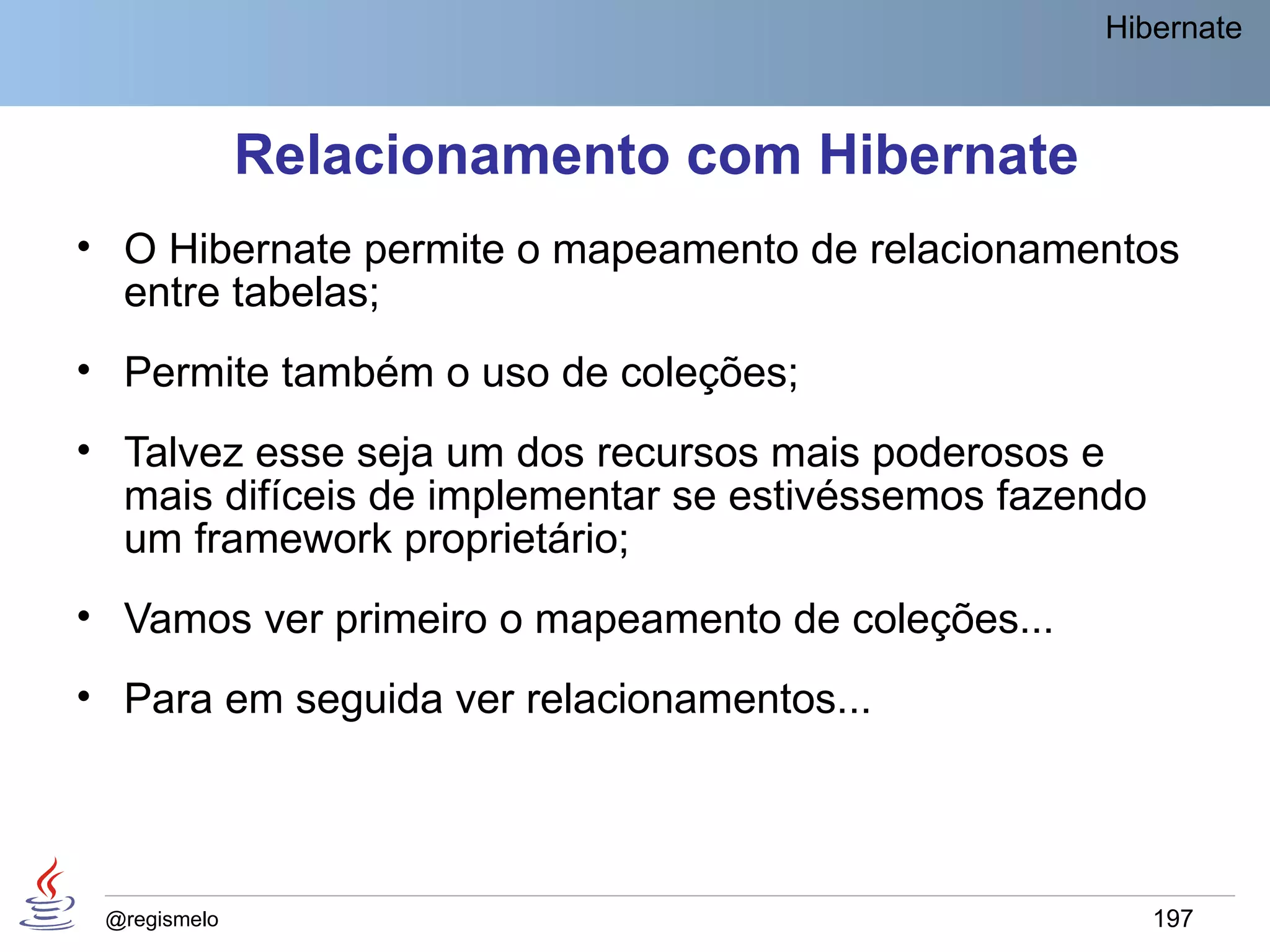 Hibernate



              Relacionamento com Hibernate
• O Hibernate permite o mapeamento de relacionamentos
  entre tabelas;
• Permite também o uso de coleções;
• Talvez esse seja um dos recursos mais poderosos e
  mais difíceis de implementar se estivéssemos fazendo
  um framework proprietário;
• Vamos ver primeiro o mapeamento de coleções...
• Para em seguida ver relacionamentos...




 @regismelo                                              197
 