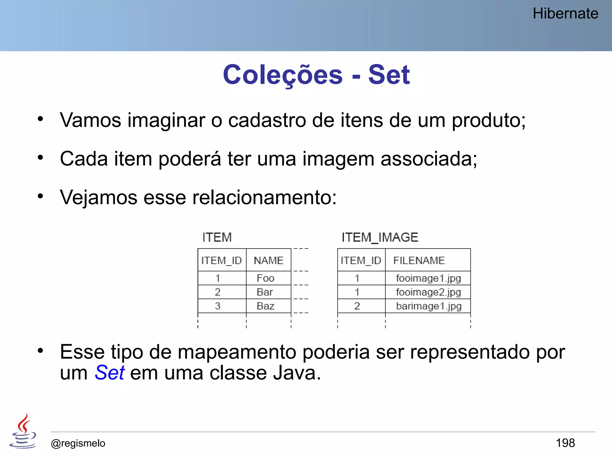 Hibernate



                   Coleções - Set
• Vamos imaginar o cadastro de itens de um produto;
• Cada item poderá ter uma imagem associada;
• Vejamos esse relacionamento:




• Esse tipo de mapeamento poderia ser representado por
  um Set em uma classe Java.


 @regismelo                                              198
 