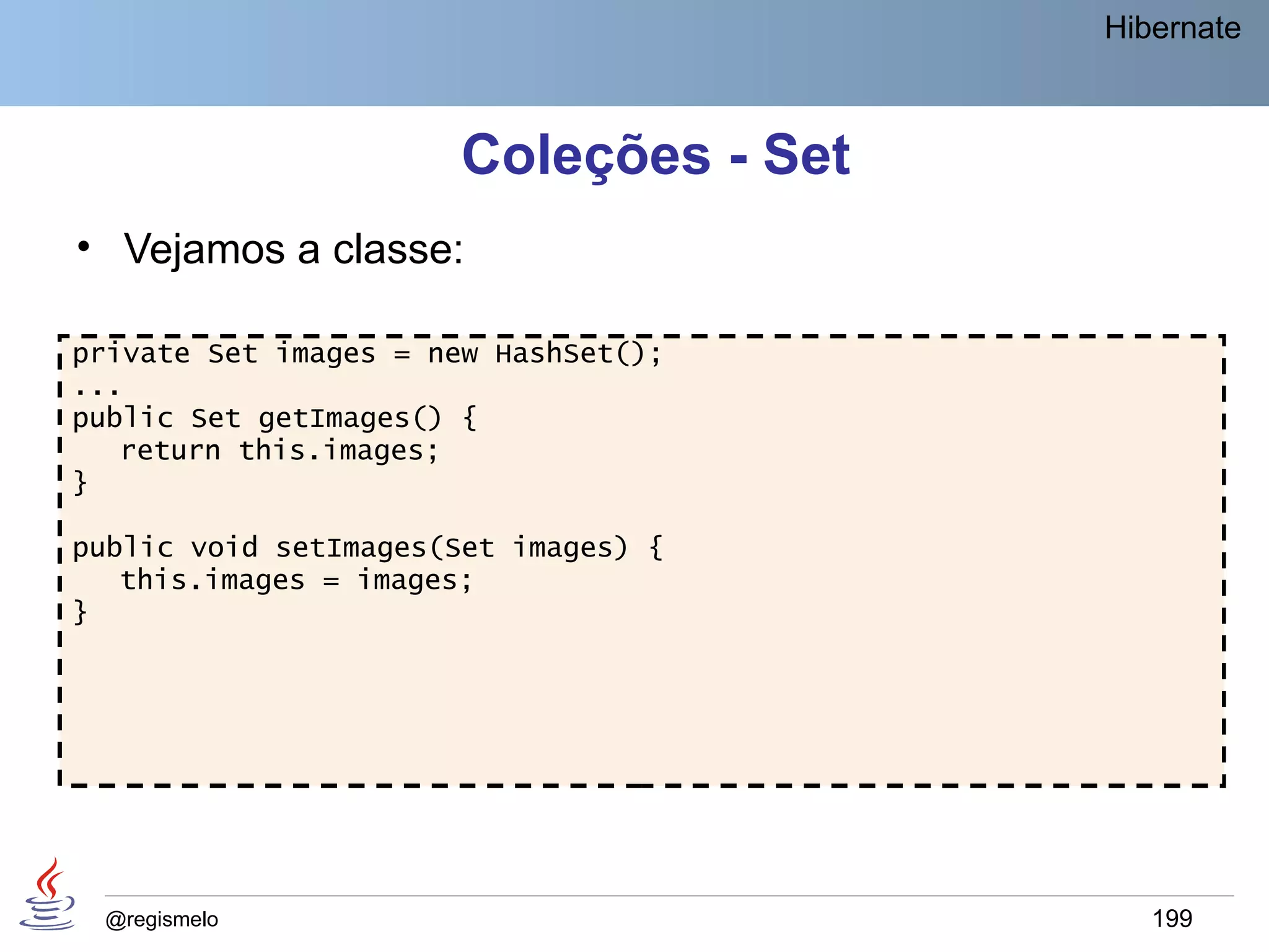 Hibernate



                      Coleções - Set
• Vejamos a classe:

private Set images = new HashSet();
...
public Set getImages() {
   return this.images;
}

public void setImages(Set images) {
   this.images = images;
}




 @regismelo                               199
 