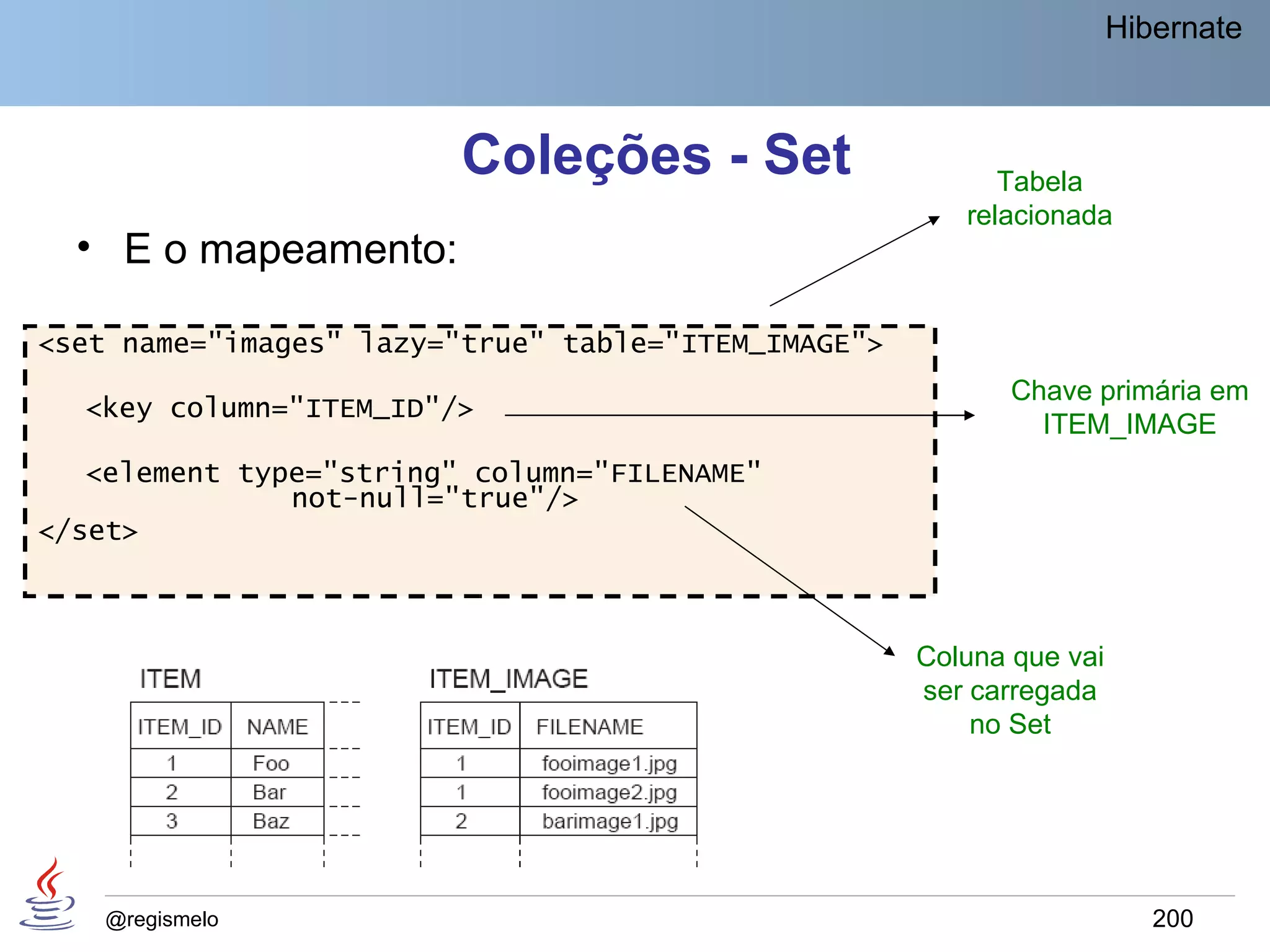 Hibernate



                         Coleções - Set                    Tabela
                                                        relacionada
  • E o mapeamento:

<set name="images" lazy="true" table="ITEM_IMAGE">
                                                            Chave primária em
  <key column="ITEM_ID"/>
                                                              ITEM_IMAGE
   <element type="string" column="FILENAME"
               not-null="true"/>
</set>



                                                     Coluna que vai
                                                     ser carregada
                                                         no Set




    @regismelo                                                           200
 