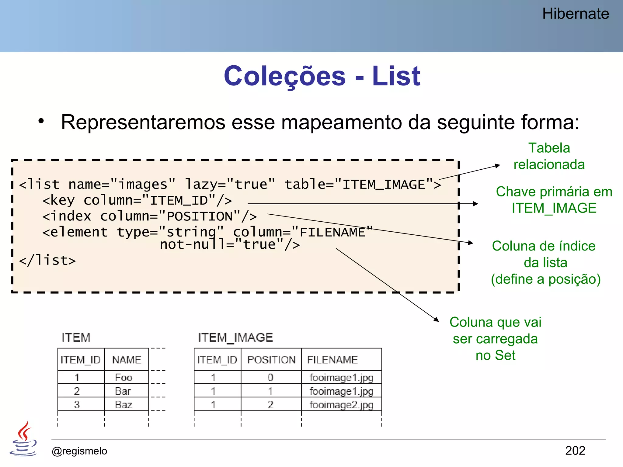 Hibernate



                        Coleções - List
  • Representaremos esse mapeamento da seguinte forma:
                                                                  Tabela
                                                               relacionada
<list name="images" lazy="true" table="ITEM_IMAGE">
                                                             Chave primária em
   <key column="ITEM_ID"/>
                                                               ITEM_IMAGE
   <index column="POSITION"/>
   <element type="string" column="FILENAME"
                 not-null="true"/>                          Coluna de índice
</list>                                                           da lista
                                                            (define a posição)


                                                      Coluna que vai
                                                      ser carregada
                                                          no Set




    @regismelo                                                            202
 