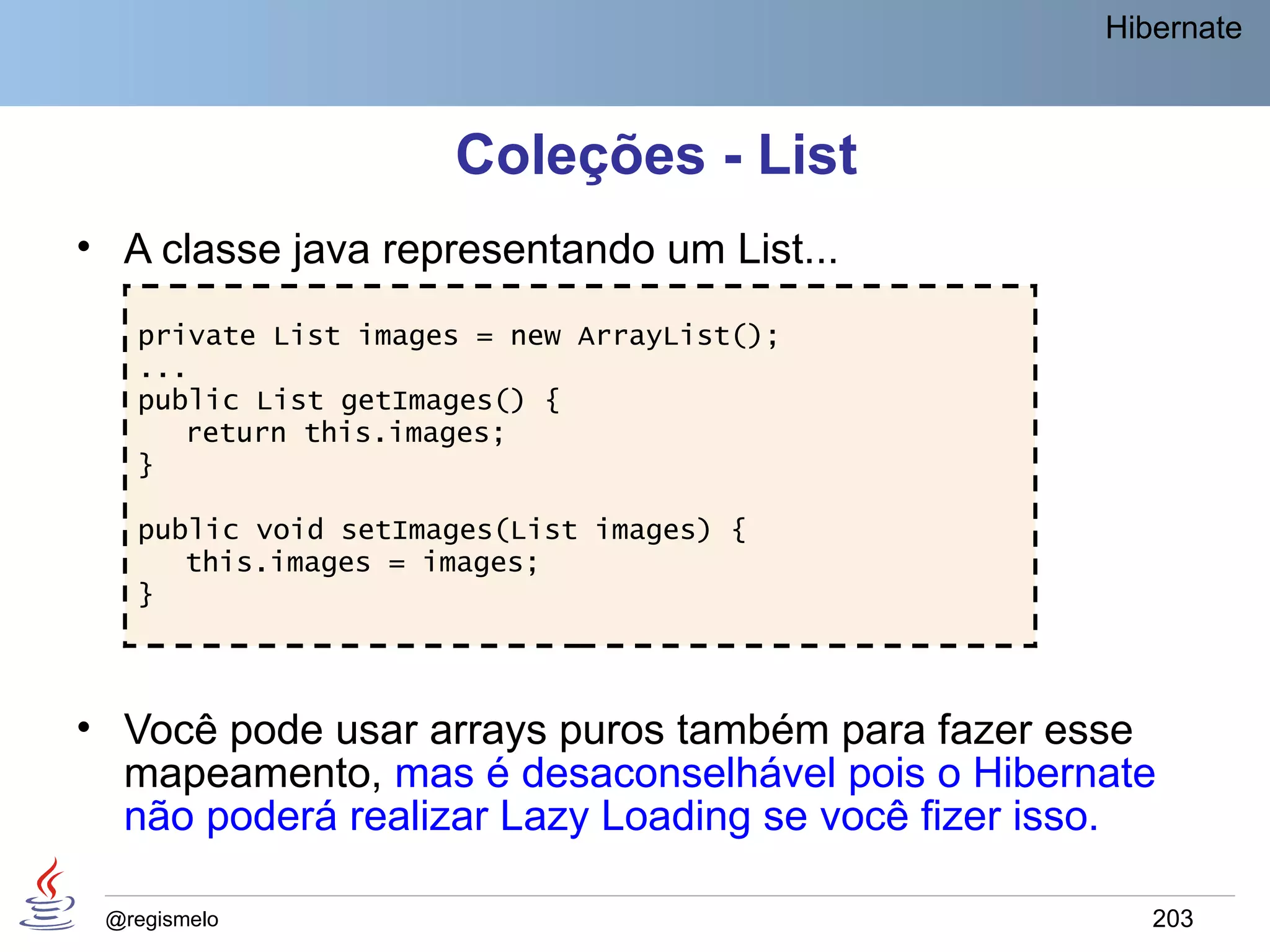 Hibernate



                     Coleções - List
• A classe java representando um List...
   private List images = new ArrayList();
   ...
   public List getImages() {
      return this.images;
   }

   public void setImages(List images) {
      this.images = images;
   }



• Você pode usar arrays puros também para fazer esse
  mapeamento, mas é desaconselhável pois o Hibernate
  não poderá realizar Lazy Loading se você fizer isso.

 @regismelo                                           203
 
