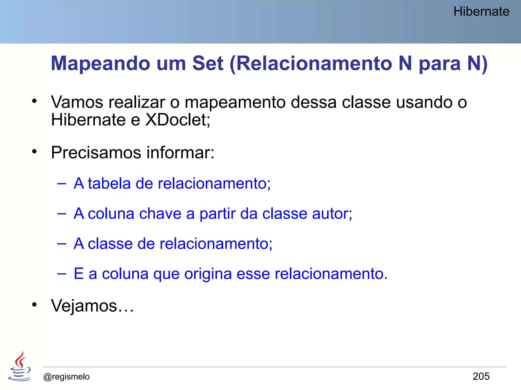 Hibernate



  Mapeando um Set (Relacionamento N para N)
• Vamos realizar o mapeamento dessa classe usando o
  Hibernate e XDoclet;
• Precisamos informar:
    – A tabela de relacionamento;
    – A coluna chave a partir da classe autor;
    – A classe de relacionamento;
    – E a coluna que origina esse relacionamento.

• Vejamos…


 @regismelo                                            205
 