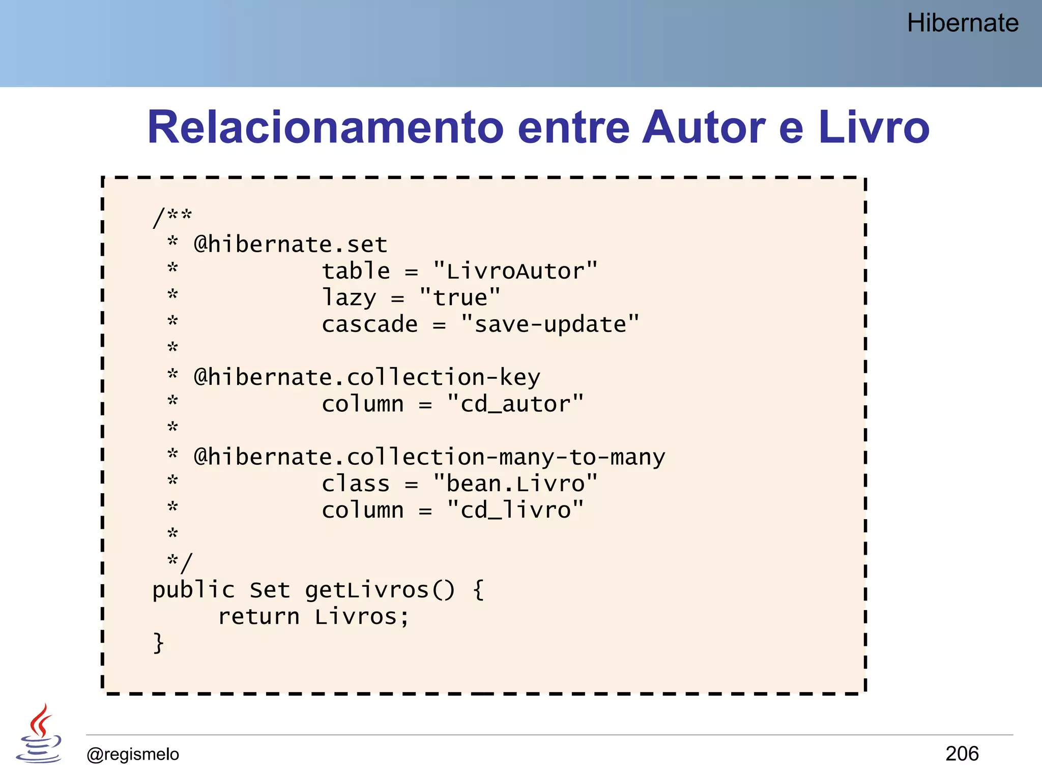 Hibernate



      Relacionamento entre Autor e Livro
       /**
        * @hibernate.set
        *           table = "LivroAutor"
        *           lazy = "true"
        *           cascade = "save-update"
        *
        * @hibernate.collection-key
        *           column = "cd_autor"
        *
        * @hibernate.collection-many-to-many
        *           class = "bean.Livro"
        *           column = "cd_livro"
        *
        */
       public Set getLivros() {
            return Livros;
       }



@regismelo                                        206
 
