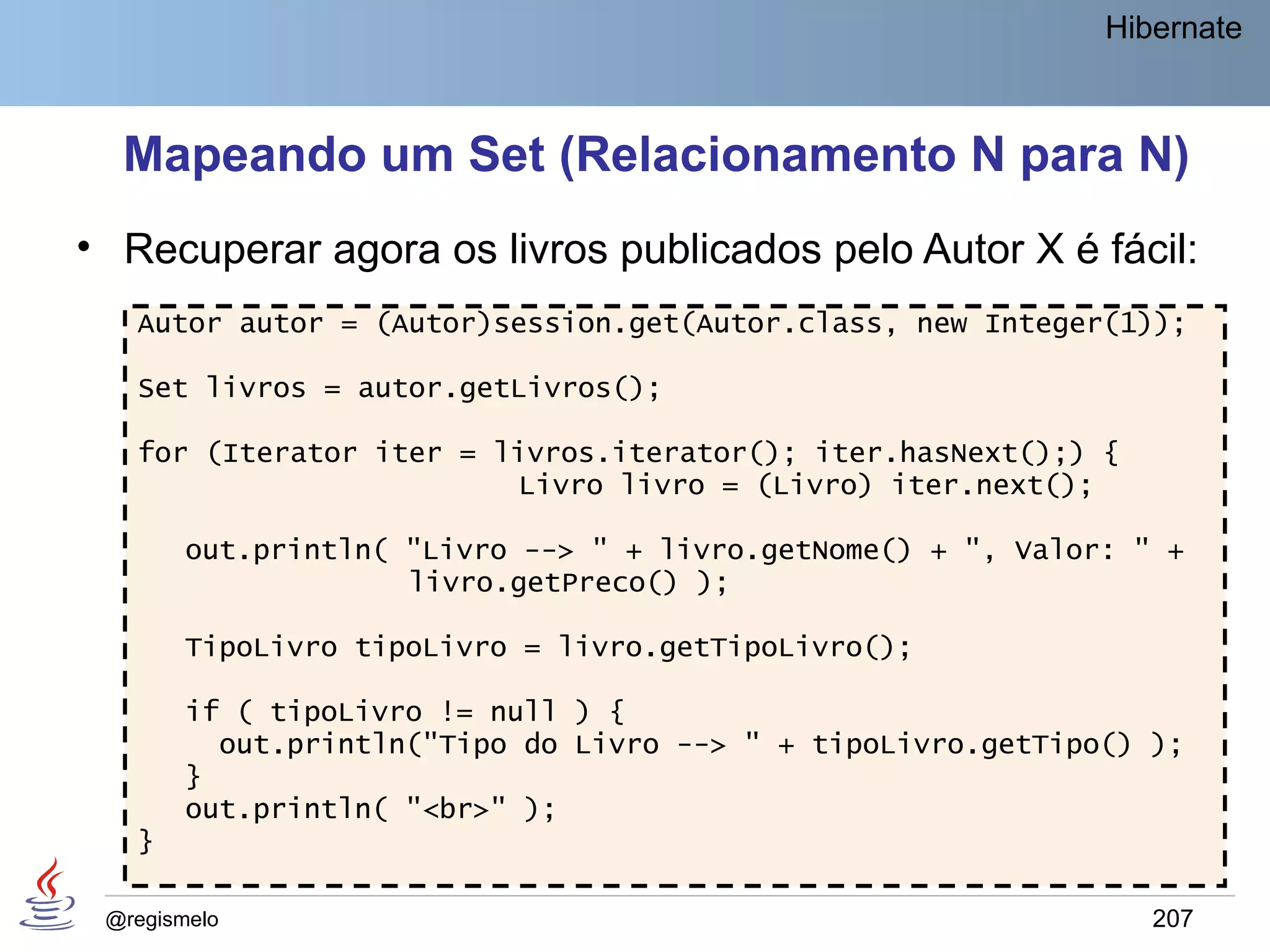 Hibernate



  Mapeando um Set (Relacionamento N para N)
• Recuperar agora os livros publicados pelo Autor X é fácil:
   Autor autor = (Autor)session.get(Autor.class, new Integer(1));

   Set livros = autor.getLivros();

   for (Iterator iter = livros.iterator(); iter.hasNext();) {
                         Livro livro = (Livro) iter.next();

        out.println( "Livro --> " + livro.getNome() + ", Valor: " +
                     livro.getPreco() );

        TipoLivro tipoLivro = livro.getTipoLivro();

        if ( tipoLivro != null ) {
          out.println("Tipo do Livro --> " + tipoLivro.getTipo() );
        }
        out.println( "<br>" );
   }

 @regismelo                                                      207
 