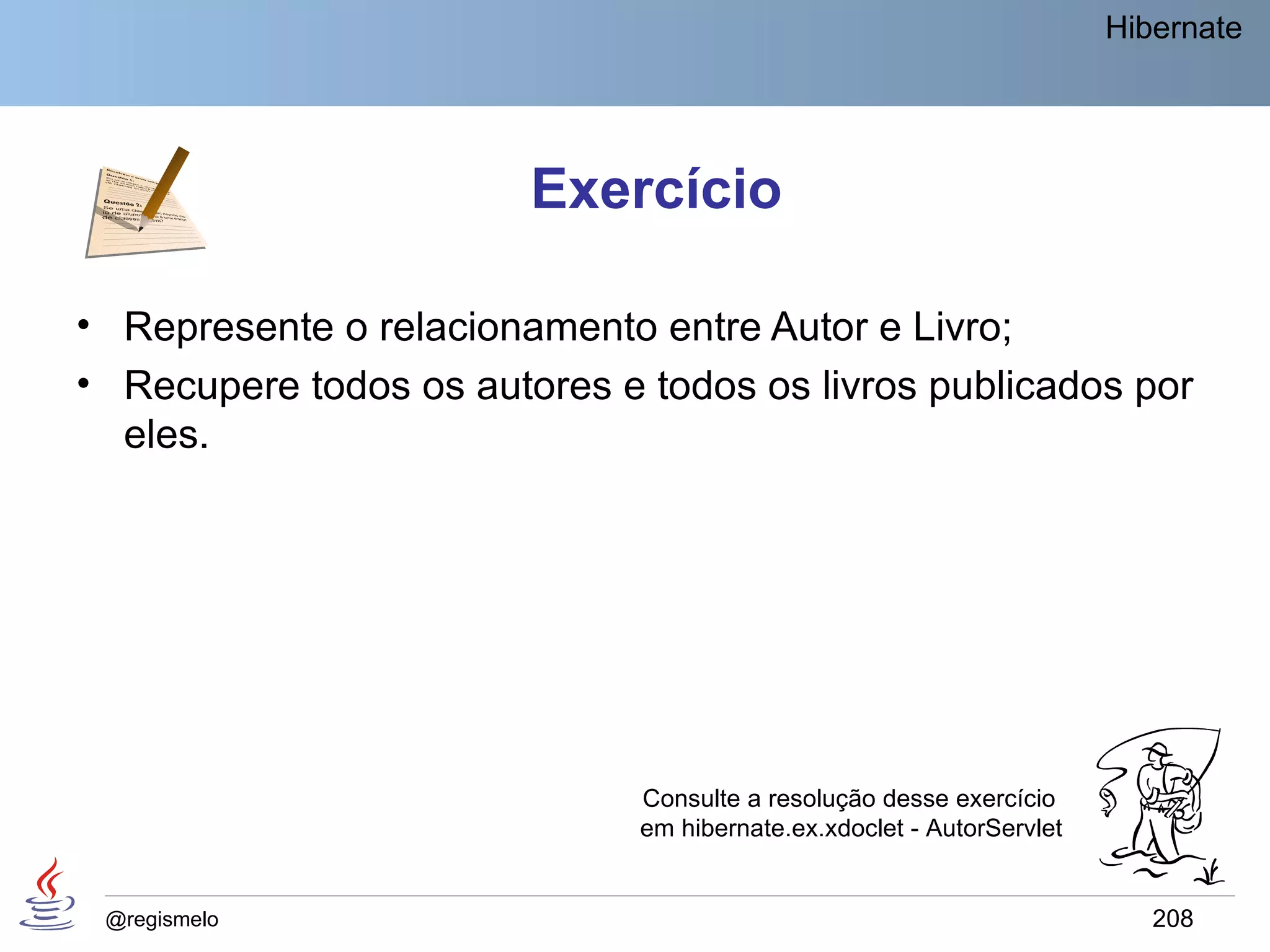 Hibernate




                        Exercício

• Represente o relacionamento entre Autor e Livro;
• Recupere todos os autores e todos os livros publicados por
  eles.




                              Consulte a resolução desse exercício
                              em hibernate.ex.xdoclet - AutorServlet


 @regismelo                                                               208
 