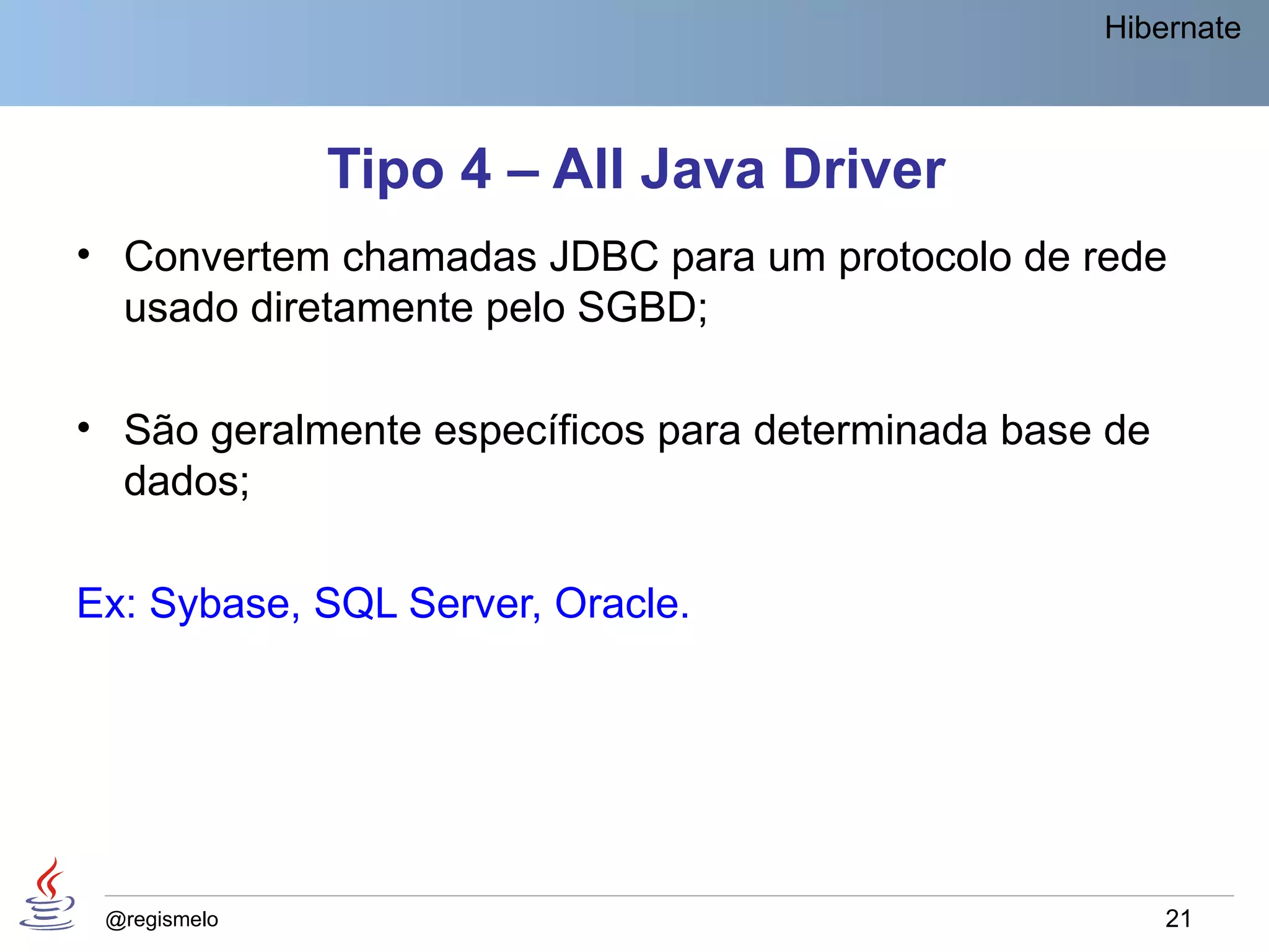 Hibernate



              Tipo 4 – All Java Driver
• Convertem chamadas JDBC para um protocolo de rede
  usado diretamente pelo SGBD;

• São geralmente específicos para determinada base de
  dados;

Ex: Sybase, SQL Server, Oracle.




 @regismelo                                             21
 