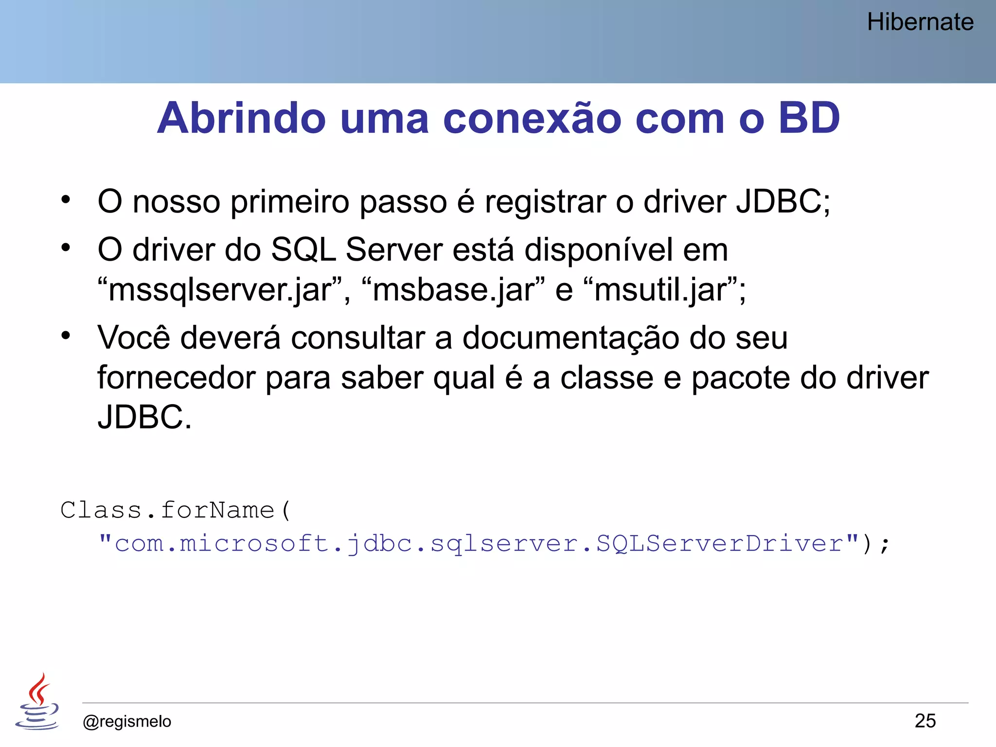 Hibernate



         Abrindo uma conexão com o BD
• O nosso primeiro passo é registrar o driver JDBC;
• O driver do SQL Server está disponível em
  “mssqlserver.jar”, “msbase.jar” e “msutil.jar”;
• Você deverá consultar a documentação do seu
  fornecedor para saber qual é a classe e pacote do driver
  JDBC.

Class.forName(
  "com.microsoft.jdbc.sqlserver.SQLServerDriver");




 @regismelo                                              25
 