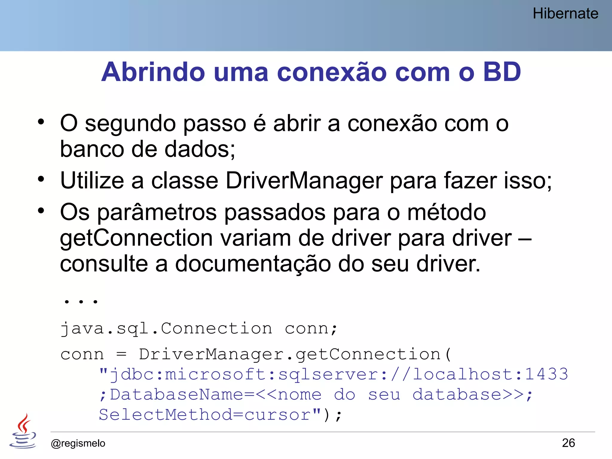 Hibernate



          Abrindo uma conexão com o BD
• O segundo passo é abrir a conexão com o
  banco de dados;
• Utilize a classe DriverManager para fazer isso;
• Os parâmetros passados para o método
  getConnection variam de driver para driver –
  consulte a documentação do seu driver.
  ...
  java.sql.Connection conn;
  conn = DriverManager.getConnection(
     "jdbc:microsoft:sqlserver://localhost:1433
     ;DatabaseName=<<nome do seu database>>;
     SelectMethod=cursor");
 @regismelo                                         26
 