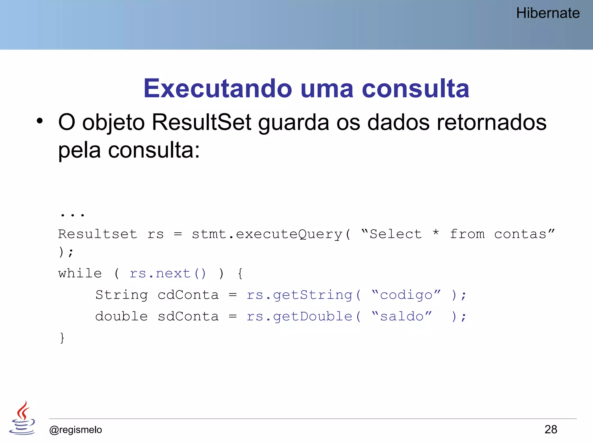 Hibernate




              Executando uma consulta
• O objeto ResultSet guarda os dados retornados
  pela consulta:

  ...
  Resultset rs = stmt.executeQuery( “Select * from contas”
  );
  while ( rs.next() ) {
      String cdConta = rs.getString( “codigo” );
      double sdConta = rs.getDouble( “saldo” );
  }




 @regismelo                                              28
 