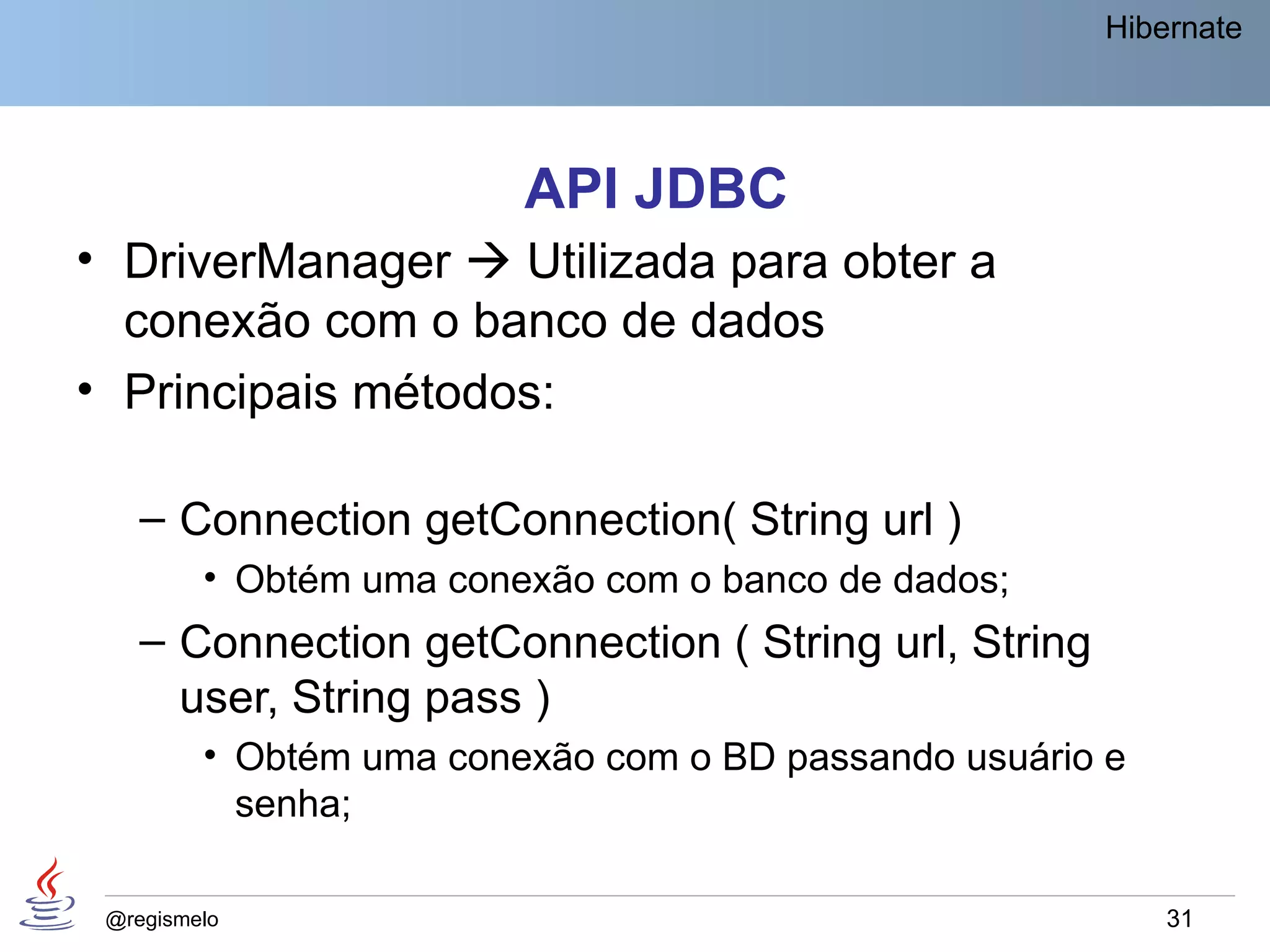 Hibernate




                         API JDBC
• DriverManager  Utilizada para obter a
  conexão com o banco de dados
• Principais métodos:

    – Connection getConnection( String url )
         • Obtém uma conexão com o banco de dados;
    – Connection getConnection ( String url, String
      user, String pass )
         • Obtém uma conexão com o BD passando usuário e
           senha;

 @regismelo                                                31
 