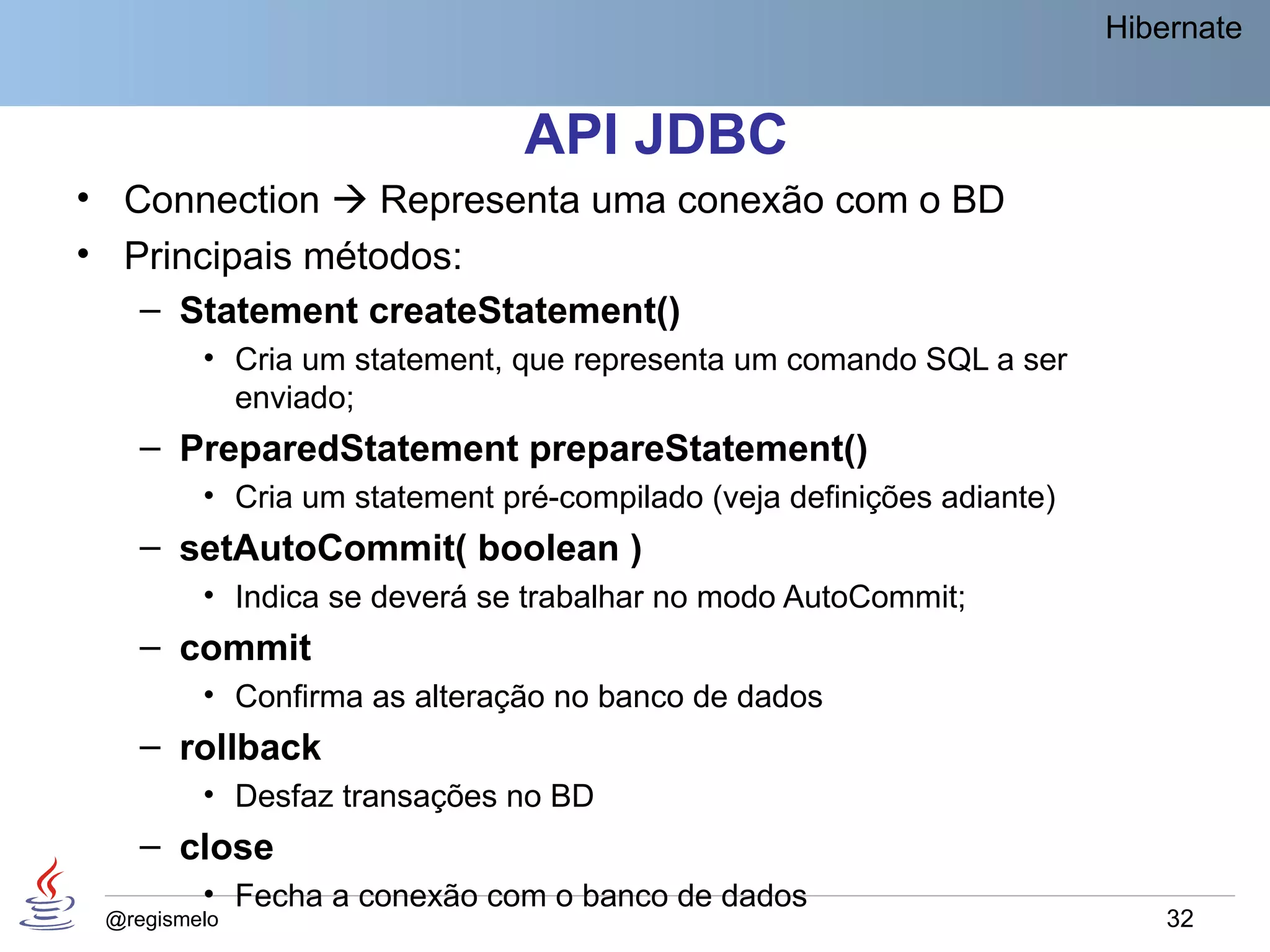Hibernate


                               API JDBC
• Connection  Representa uma conexão com o BD
• Principais métodos:
   – Statement createStatement()
         • Cria um statement, que representa um comando SQL a ser
           enviado;
    – PreparedStatement prepareStatement()
         • Cria um statement pré-compilado (veja definições adiante)
    – setAutoCommit( boolean )
         • Indica se deverá se trabalhar no modo AutoCommit;
    – commit
         • Confirma as alteração no banco de dados
    – rollback
         • Desfaz transações no BD
    – close
         • Fecha a conexão com o banco de dados
 @regismelo                                                                32
 