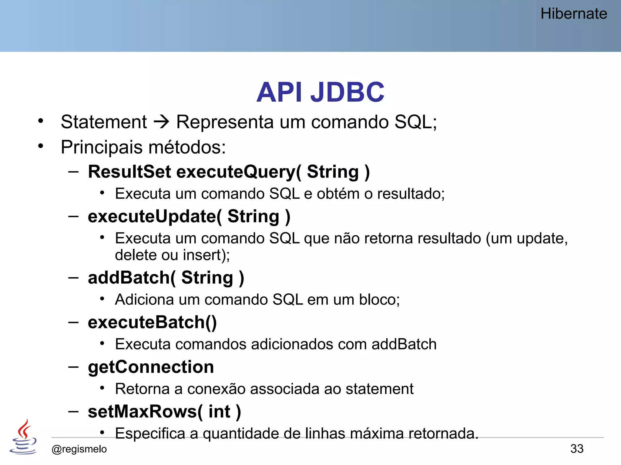 Hibernate




                              API JDBC
• Statement  Representa um comando SQL;
• Principais métodos:
   – ResultSet executeQuery( String )
         • Executa um comando SQL e obtém o resultado;
    – executeUpdate( String )
         • Executa um comando SQL que não retorna resultado (um update,
           delete ou insert);
    – addBatch( String )
         • Adiciona um comando SQL em um bloco;
    – executeBatch()
         • Executa comandos adicionados com addBatch
    – getConnection
         • Retorna a conexão associada ao statement
    – setMaxRows( int )
         • Especifica a quantidade de linhas máxima retornada.
 @regismelo                                                               33
 