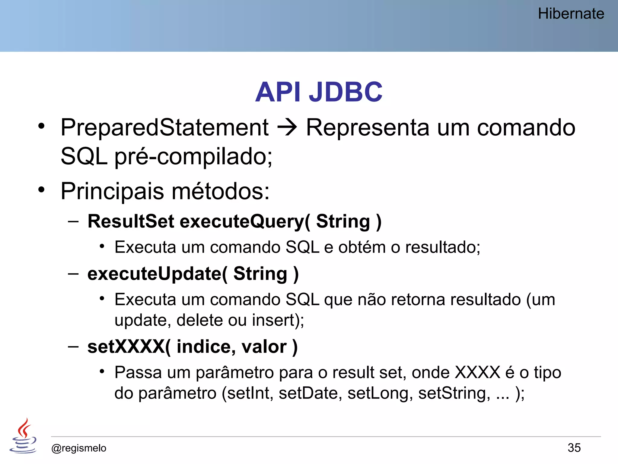 Hibernate




                            API JDBC
• PreparedStatement  Representa um comando
  SQL pré-compilado;
• Principais métodos:
    – ResultSet executeQuery( String )
         • Executa um comando SQL e obtém o resultado;
    – executeUpdate( String )
         • Executa um comando SQL que não retorna resultado (um
           update, delete ou insert);
    – setXXXX( indice, valor )
         • Passa um parâmetro para o result set, onde XXXX é o tipo
           do parâmetro (setInt, setDate, setLong, setString, ... );


 @regismelo                                                            35
 