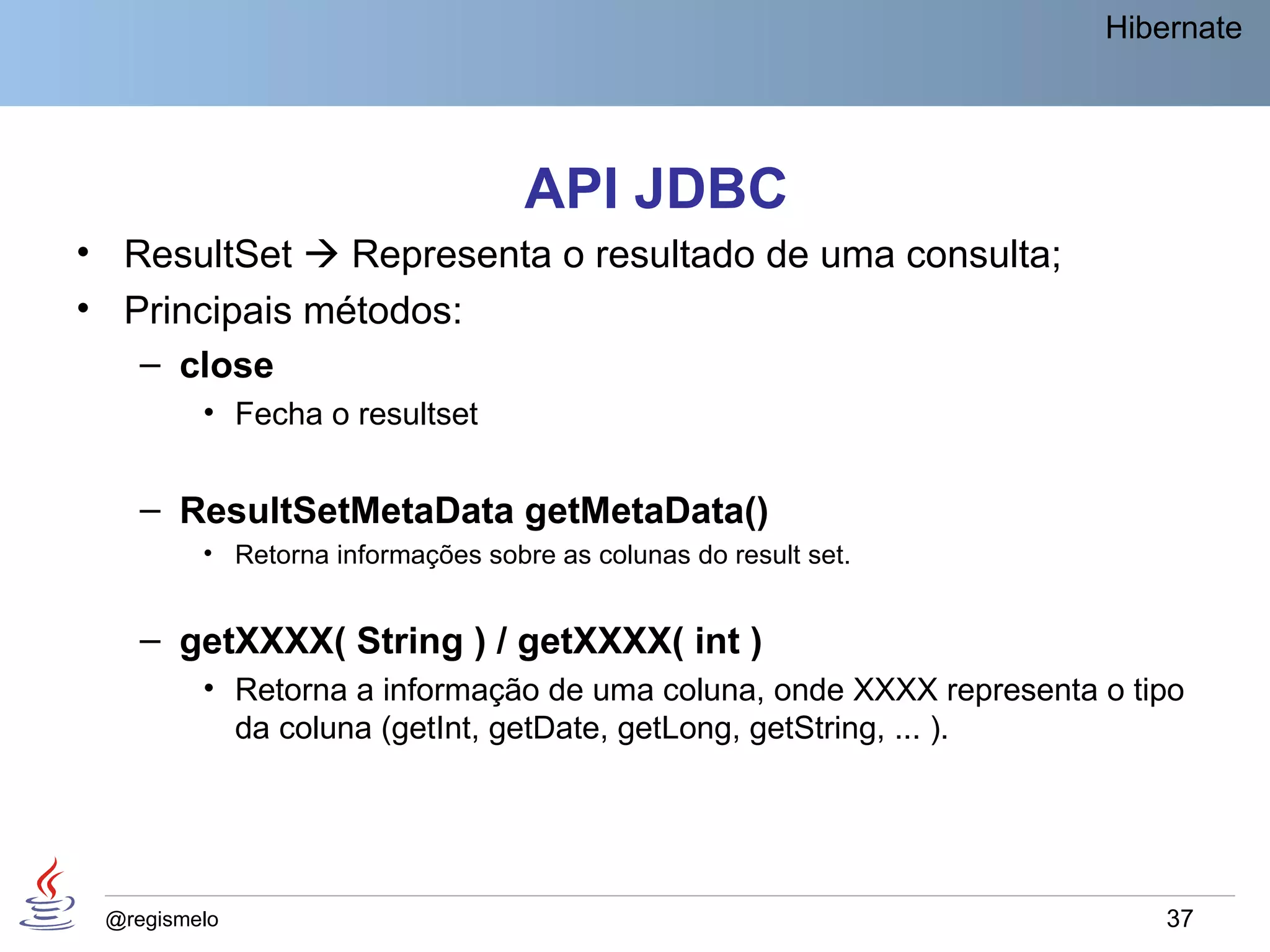 Hibernate




                                   API JDBC
• ResultSet  Representa o resultado de uma consulta;
• Principais métodos:
   – close
         • Fecha o resultset


    – ResultSetMetaData getMetaData()
         • Retorna informações sobre as colunas do result set.


    – getXXXX( String ) / getXXXX( int )
         • Retorna a informação de uma coluna, onde XXXX representa o tipo
           da coluna (getInt, getDate, getLong, getString, ... ).




 @regismelo                                                             37
 