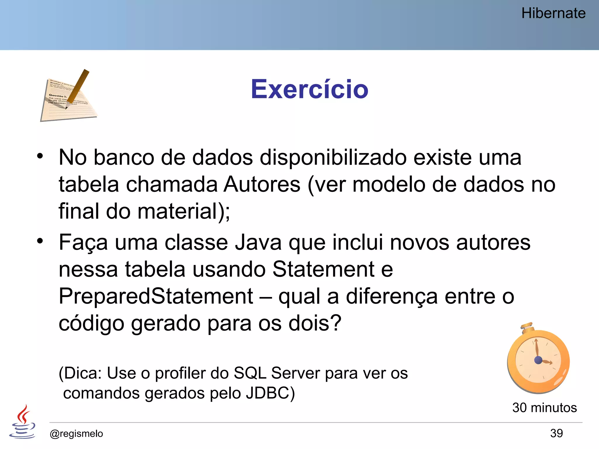 Hibernate




                           Exercício

• No banco de dados disponibilizado existe uma
  tabela chamada Autores (ver modelo de dados no
  final do material);
• Faça uma classe Java que inclui novos autores
  nessa tabela usando Statement e
  PreparedStatement – qual a diferença entre o
  código gerado para os dois?

  (Dica: Use o profiler do SQL Server para ver os
   comandos gerados pelo JDBC)
                                                    30 minutos
 @regismelo                                              39
 