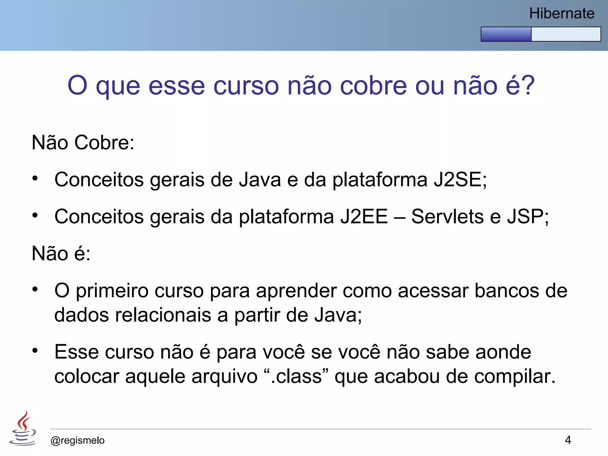 Hibernate




     O que esse curso não cobre ou não é?

Não Cobre:
• Conceitos gerais de Java e da plataforma J2SE;
• Conceitos gerais da plataforma J2EE – Servlets e JSP;
Não é:
• O primeiro curso para aprender como acessar bancos de
  dados relacionais a partir de Java;
• Esse curso não é para você se você não sabe aonde
  colocar aquele arquivo “.class” que acabou de compilar.


  @regismelo                                                4
 