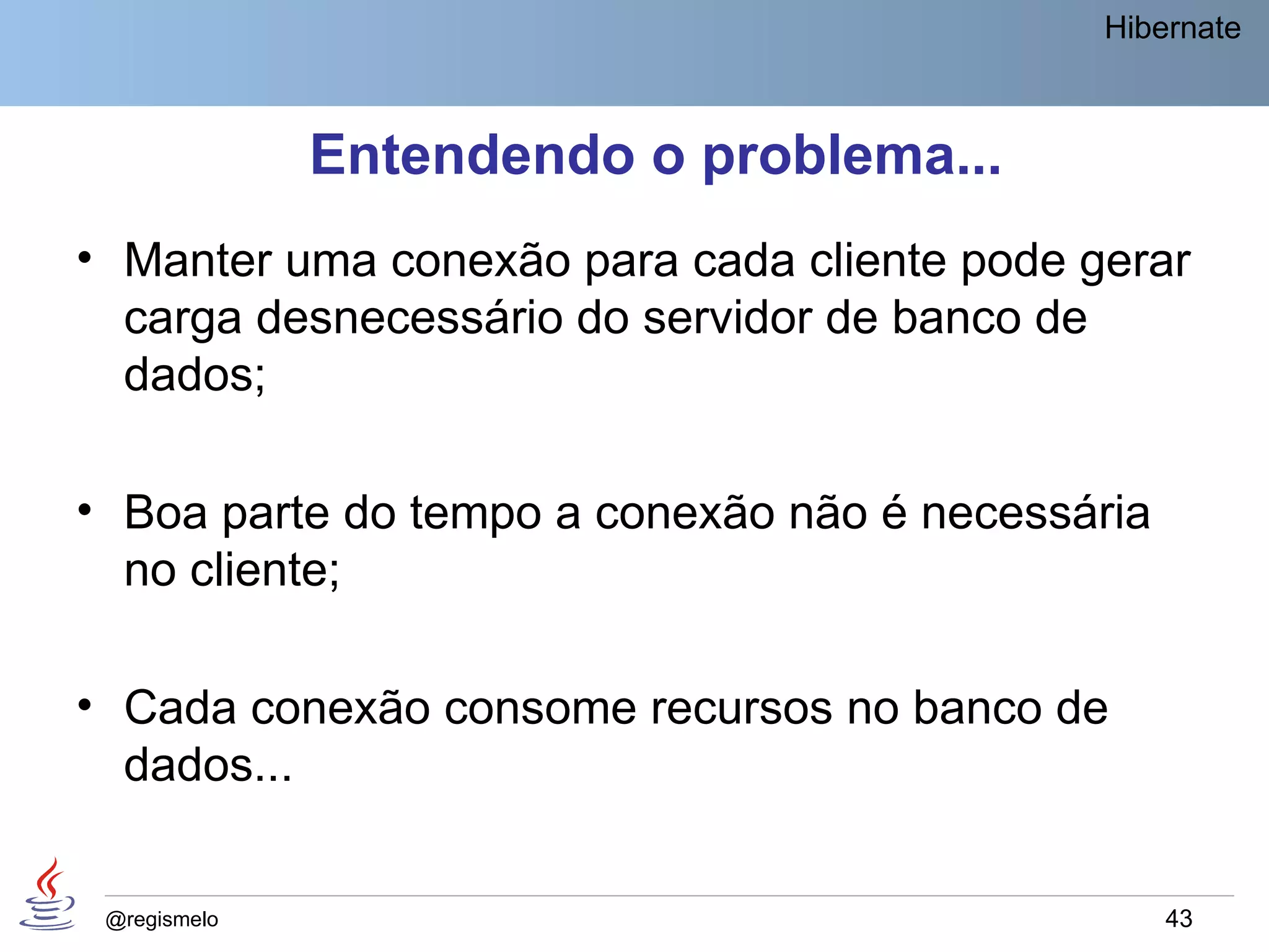 Hibernate



              Entendendo o problema...
• Manter uma conexão para cada cliente pode gerar
  carga desnecessário do servidor de banco de
  dados;

• Boa parte do tempo a conexão não é necessária
  no cliente;

• Cada conexão consome recursos no banco de
  dados...


 @regismelo                                       43
 