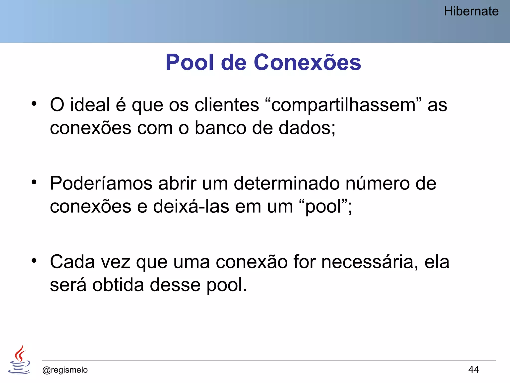 Hibernate



               Pool de Conexões
• O ideal é que os clientes “compartilhassem” as
  conexões com o banco de dados;

• Poderíamos abrir um determinado número de
  conexões e deixá-las em um “pool”;

• Cada vez que uma conexão for necessária, ela
  será obtida desse pool.



 @regismelo                                        44
 