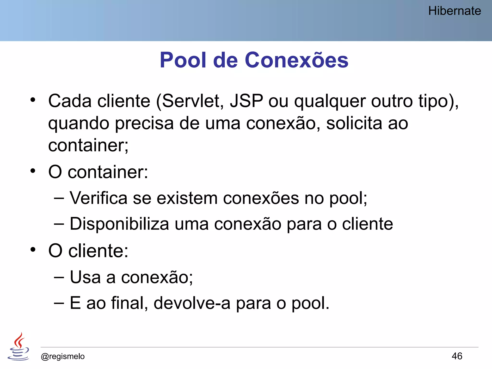 Hibernate



                Pool de Conexões
• Cada cliente (Servlet, JSP ou qualquer outro tipo),
  quando precisa de uma conexão, solicita ao
  container;
• O container:
   – Verifica se existem conexões no pool;
   – Disponibiliza uma conexão para o cliente
• O cliente:
   – Usa a conexão;
   – E ao final, devolve-a para o pool.

 @regismelo                                          46
 