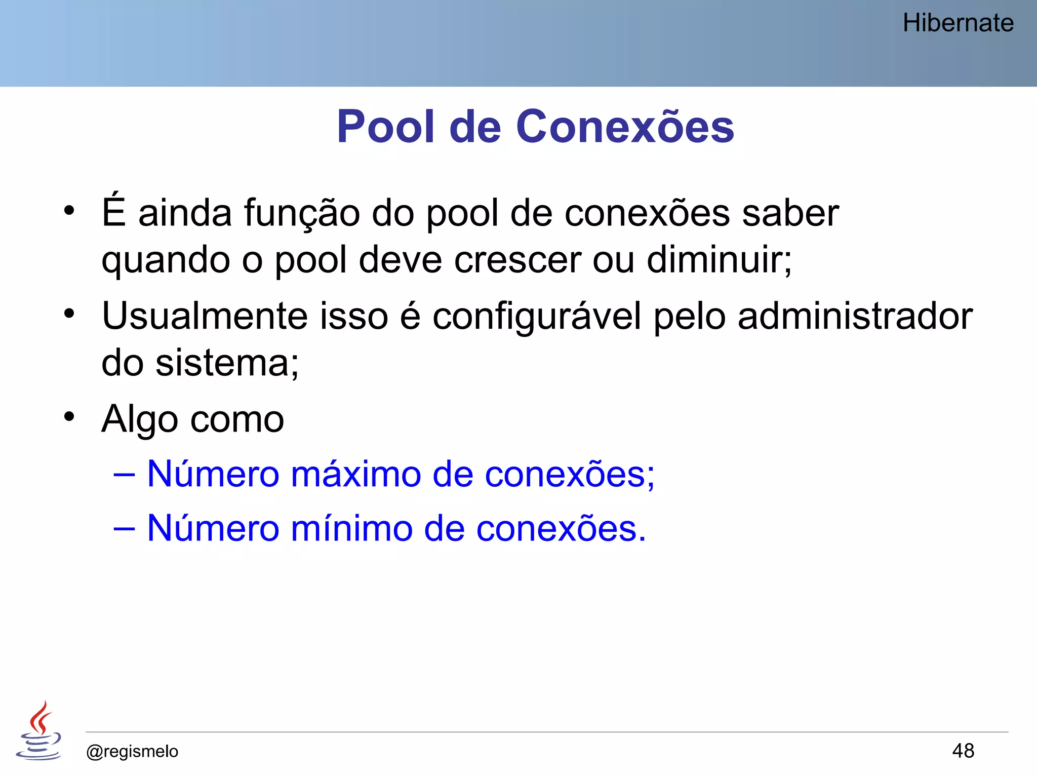 Hibernate



               Pool de Conexões
• É ainda função do pool de conexões saber
  quando o pool deve crescer ou diminuir;
• Usualmente isso é configurável pelo administrador
  do sistema;
• Algo como
   – Número máximo de conexões;
   – Número mínimo de conexões.




 @regismelo                                        48
 