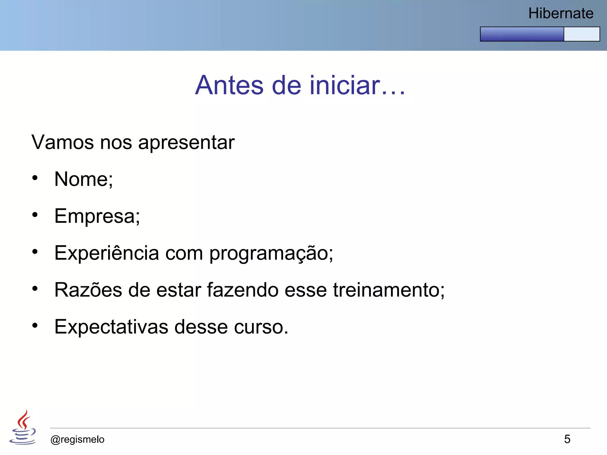 Hibernate




                 Antes de iniciar…

Vamos nos apresentar
• Nome;
• Empresa;
• Experiência com programação;
• Razões de estar fazendo esse treinamento;
• Expectativas desse curso.




 @regismelo                                       5
 