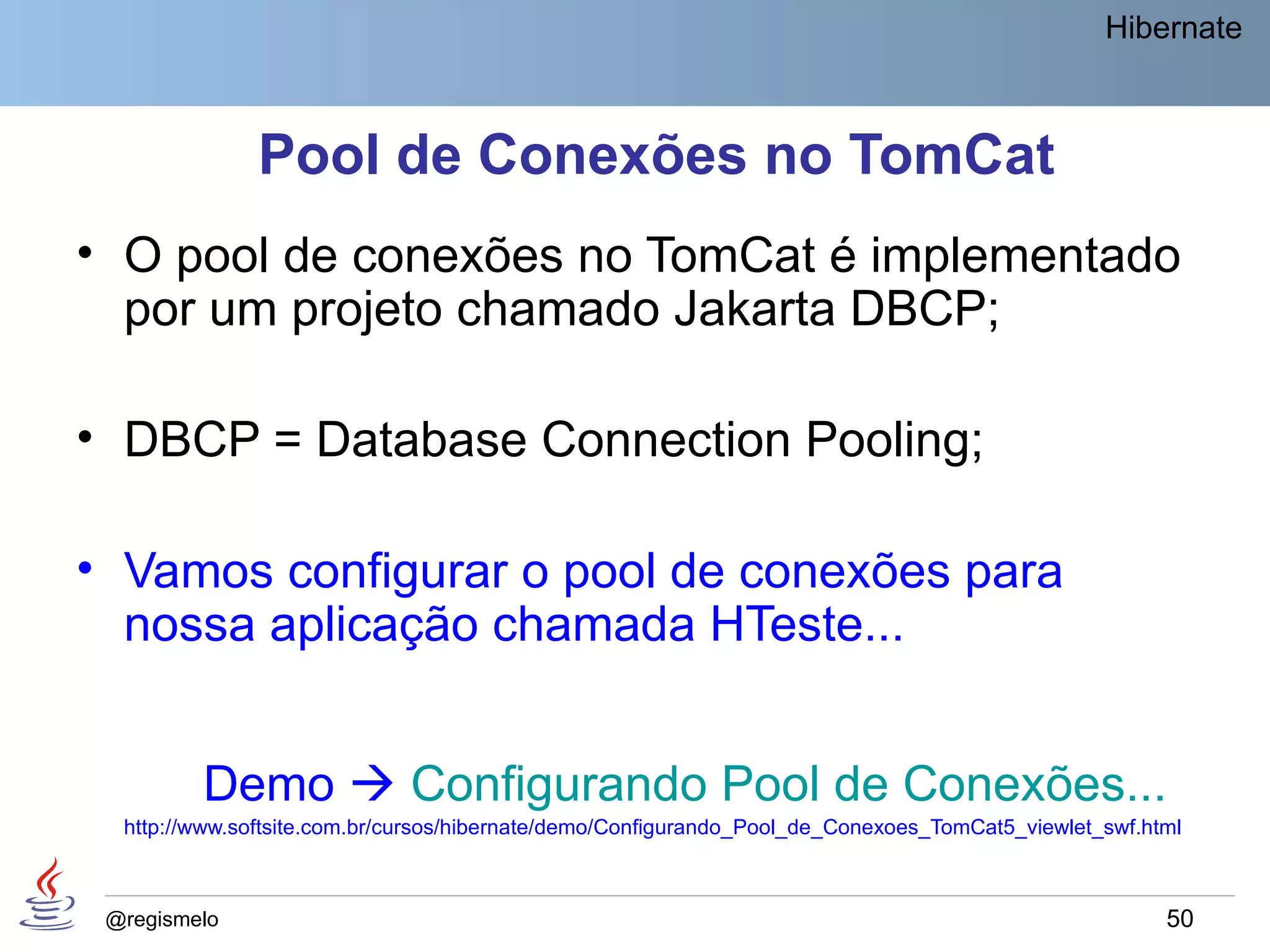 Hibernate



               Pool de Conexões no TomCat
• O pool de conexões no TomCat é implementado
  por um projeto chamado Jakarta DBCP;

• DBCP = Database Connection Pooling;

• Vamos configurar o pool de conexões para
  nossa aplicação chamada HTeste...


         Demo  Configurando Pool de Conexões...
  http://www.softsite.com.br/cursos/hibernate/demo/Configurando_Pool_de_Conexoes_TomCat5_viewlet_swf.html



 @regismelo                                                                                            50
 