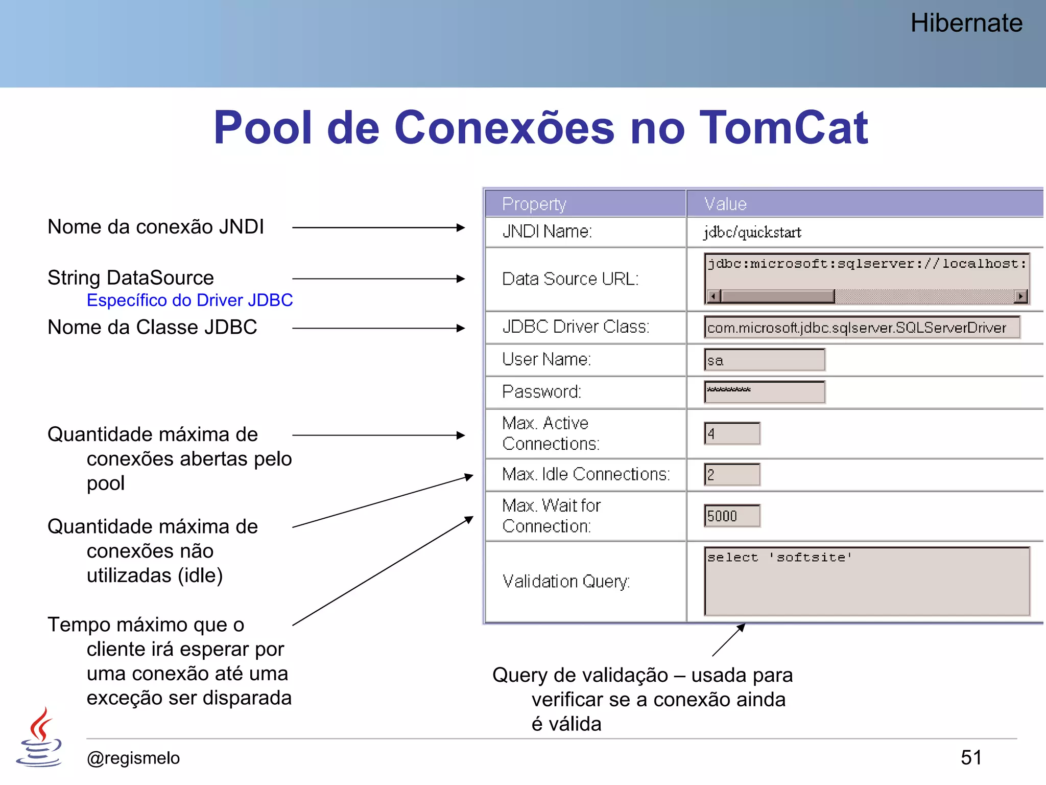 Hibernate



                   Pool de Conexões no TomCat
Nome da conexão JNDI

String DataSource
    Específico do Driver JDBC
Nome da Classe JDBC




Quantidade máxima de
   conexões abertas pelo
   pool

Quantidade máxima de
   conexões não
   utilizadas (idle)

Tempo máximo que o
   cliente irá esperar por
   uma conexão até uma          Query de validação – usada para
   exceção ser disparada           verificar se a conexão ainda
                                   é válida
    @regismelo                                                        51
 