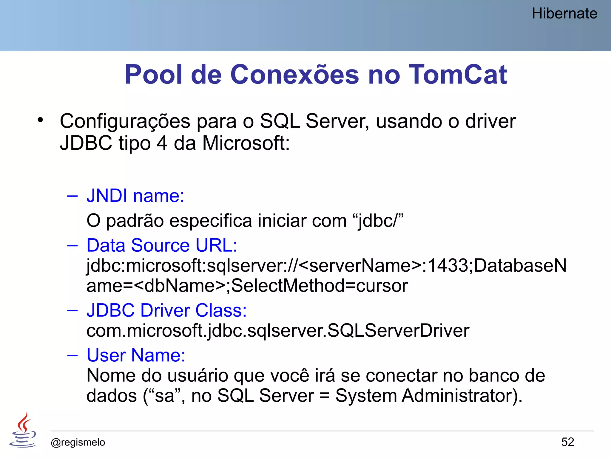 Hibernate



              Pool de Conexões no TomCat
• Configurações para o SQL Server, usando o driver
  JDBC tipo 4 da Microsoft:

    – JNDI name:
      O padrão especifica iniciar com “jdbc/”
    – Data Source URL:
      jdbc:microsoft:sqlserver://<serverName>:1433;DatabaseN
      ame=<dbName>;SelectMethod=cursor
    – JDBC Driver Class:
      com.microsoft.jdbc.sqlserver.SQLServerDriver
    – User Name:
      Nome do usuário que você irá se conectar no banco de
      dados (“sa”, no SQL Server = System Administrator).

 @regismelo                                                 52
 