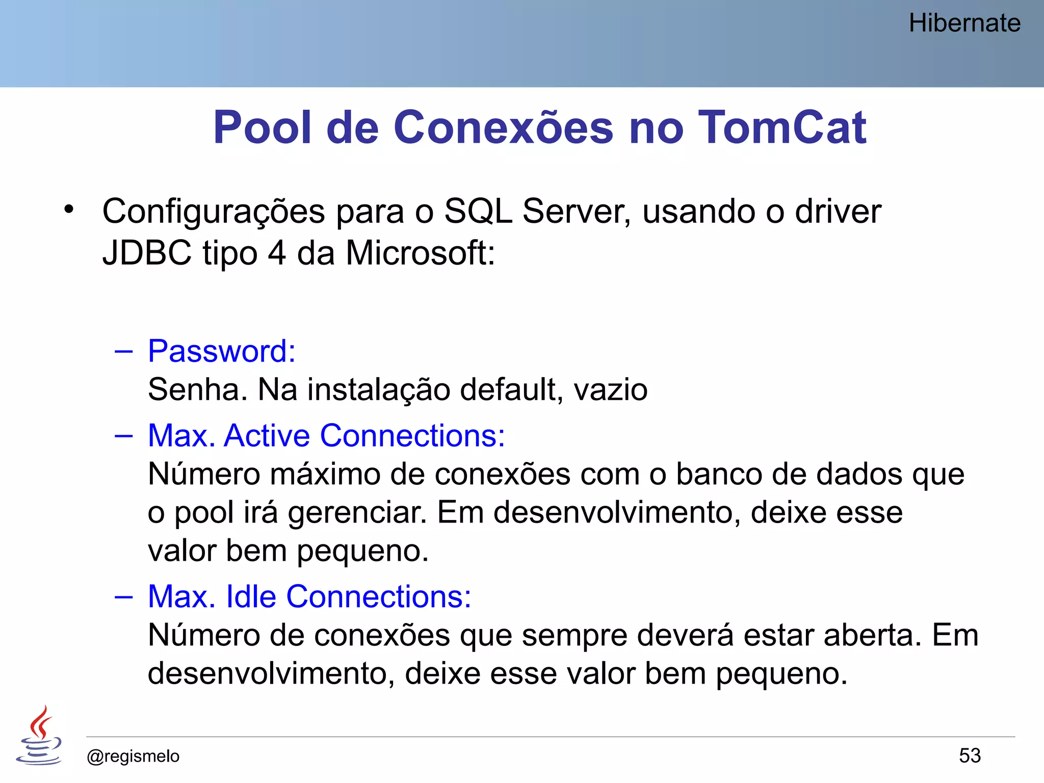 Hibernate



              Pool de Conexões no TomCat
• Configurações para o SQL Server, usando o driver
  JDBC tipo 4 da Microsoft:

    – Password:
      Senha. Na instalação default, vazio
    – Max. Active Connections:
      Número máximo de conexões com o banco de dados que
      o pool irá gerenciar. Em desenvolvimento, deixe esse
      valor bem pequeno.
    – Max. Idle Connections:
      Número de conexões que sempre deverá estar aberta. Em
      desenvolvimento, deixe esse valor bem pequeno.

 @regismelo                                               53
 