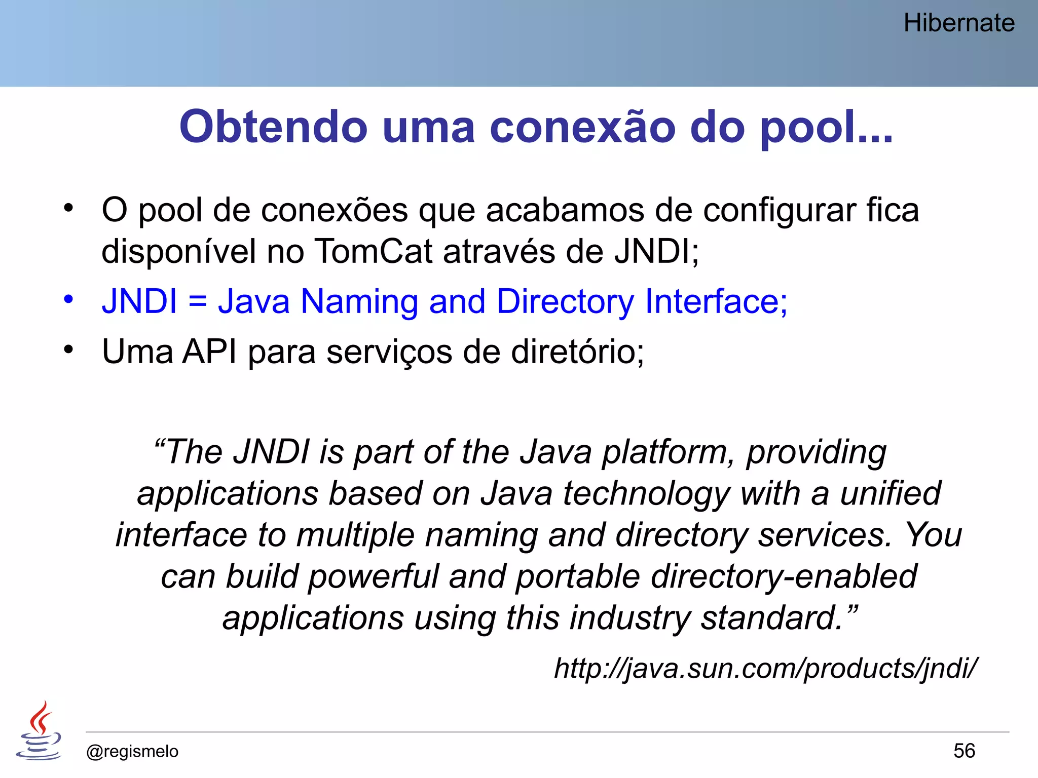 Hibernate



          Obtendo uma conexão do pool...
• O pool de conexões que acabamos de configurar fica
  disponível no TomCat através de JNDI;
• JNDI = Java Naming and Directory Interface;
• Uma API para serviços de diretório;

       “The JNDI is part of the Java platform, providing
      applications based on Java technology with a unified
    interface to multiple naming and directory services. You
        can build powerful and portable directory-enabled
            applications using this industry standard.”
                                http://java.sun.com/products/jndi/

 @regismelo                                                     56
 