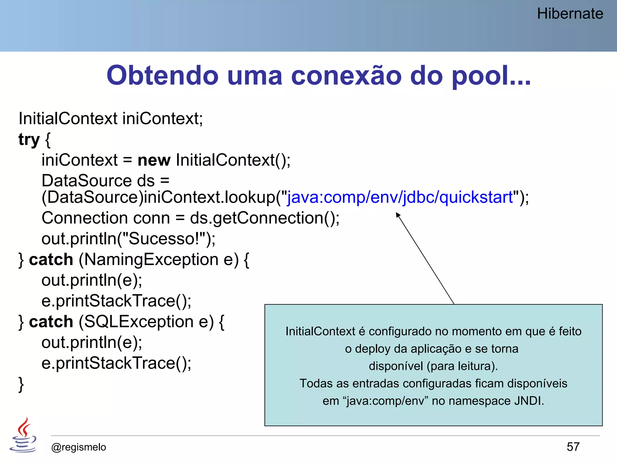 Hibernate



              Obtendo uma conexão do pool...
InitialContext iniContext;
try {
    iniContext = new InitialContext();
    DataSource ds =
    (DataSource)iniContext.lookup("java:comp/env/jdbc/quickstart");
    Connection conn = ds.getConnection();
    out.println("Sucesso!");
} catch (NamingException e) {
    out.println(e);
    e.printStackTrace();
} catch (SQLException e) {           InitialContext é configurado no momento em que é feito
    out.println(e);                              o deploy da aplicação e se torna
    e.printStackTrace();                              disponível (para leitura).
}                                       Todas as entradas configuradas ficam disponíveis
                                                 em “java:comp/env” no namespace JNDI.


     @regismelo                                                                          57
 