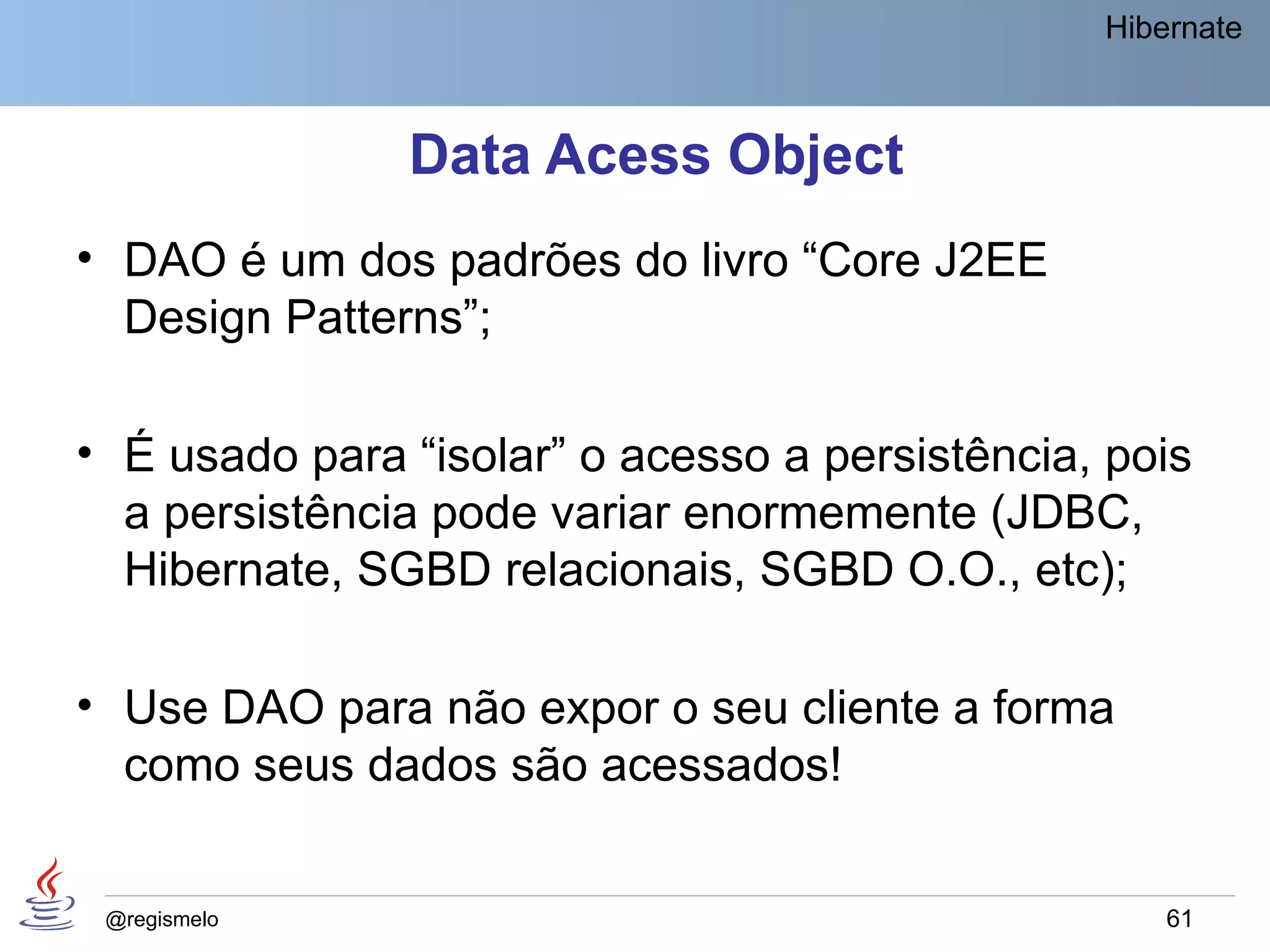Hibernate



               Data Acess Object
• DAO é um dos padrões do livro “Core J2EE
  Design Patterns”;

• É usado para “isolar” o acesso a persistência, pois
  a persistência pode variar enormemente (JDBC,
  Hibernate, SGBD relacionais, SGBD O.O., etc);

• Use DAO para não expor o seu cliente a forma
  como seus dados são acessados!


 @regismelo                                         61
 