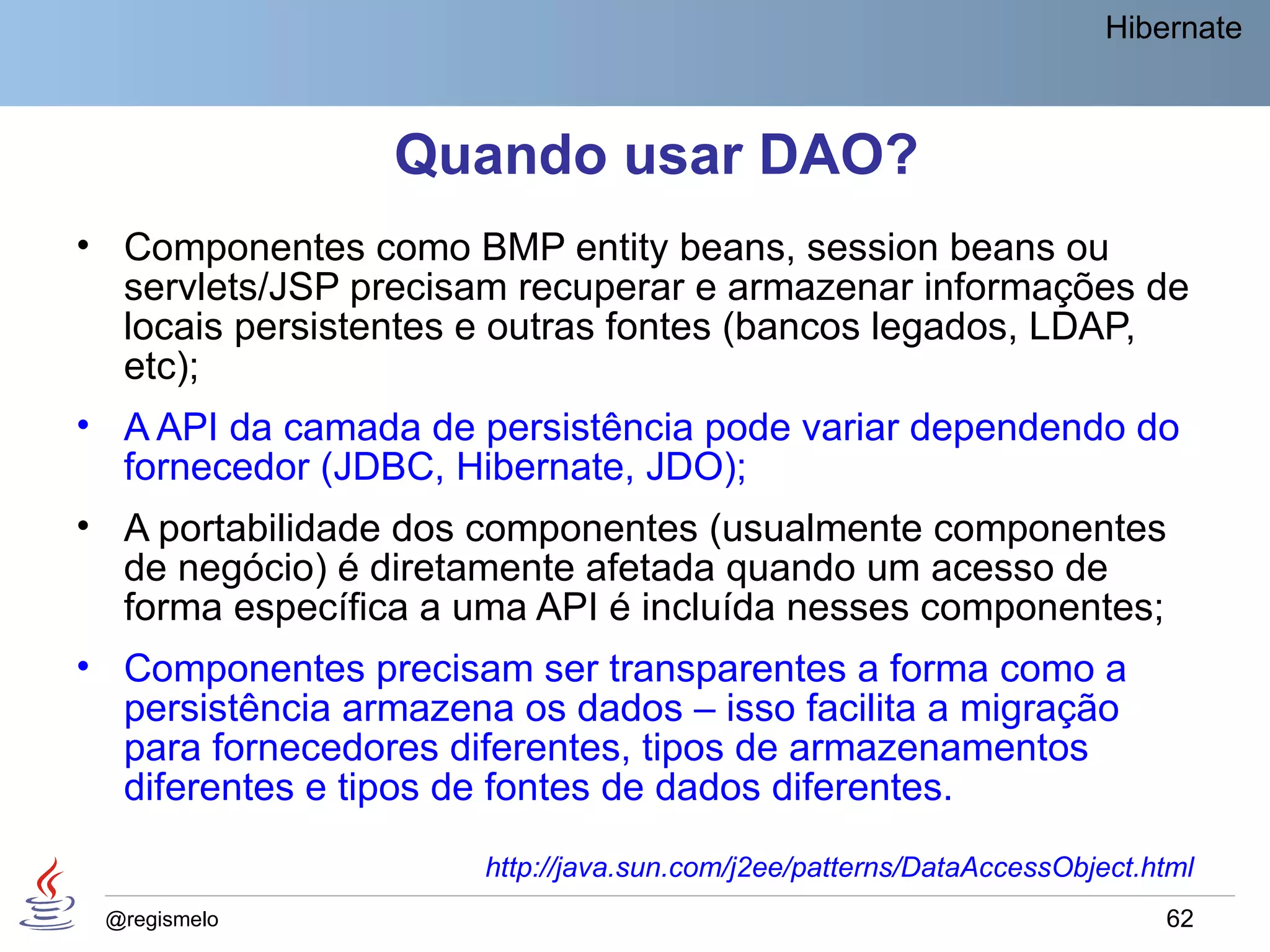Hibernate



                 Quando usar DAO?
• Componentes como BMP entity beans, session beans ou
  servlets/JSP precisam recuperar e armazenar informações de
  locais persistentes e outras fontes (bancos legados, LDAP,
  etc);
• A API da camada de persistência pode variar dependendo do
  fornecedor (JDBC, Hibernate, JDO);
• A portabilidade dos componentes (usualmente componentes
  de negócio) é diretamente afetada quando um acesso de
  forma específica a uma API é incluída nesses componentes;
• Componentes precisam ser transparentes a forma como a
  persistência armazena os dados – isso facilita a migração
  para fornecedores diferentes, tipos de armazenamentos
  diferentes e tipos de fontes de dados diferentes.
                      http://java.sun.com/j2ee/patterns/DataAccessObject.html
 @regismelo                                                               62
 