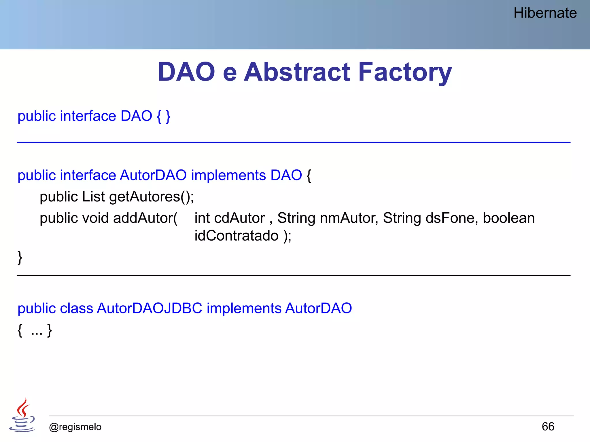 Hibernate



                     DAO e Abstract Factory
public interface DAO { }
____________________________________________________________________________


public interface AutorDAO implements DAO {
   public List getAutores();
   public void addAutor( int cdAutor , String nmAutor, String dsFone, boolean
                             idContratado );
}
____________________________________________________________________________


public class AutorDAOJDBC implements AutorDAO
{ ... }




    @regismelo                                                                  66
 
