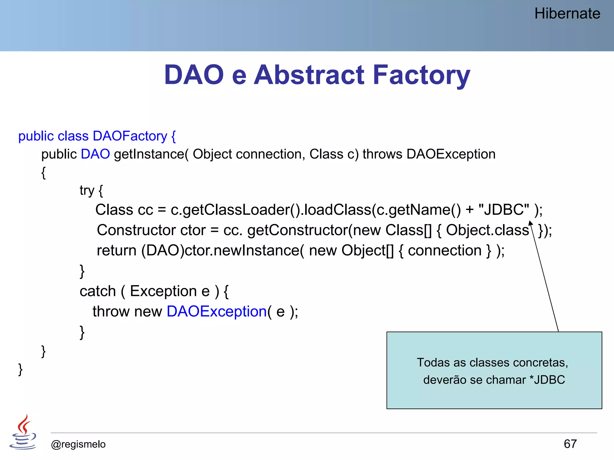 Hibernate



                          DAO e Abstract Factory

public class DAOFactory {
   public DAO getInstance( Object connection, Class c) throws DAOException
   {
           try {
                Class cc = c.getClassLoader().loadClass(c.getName() + "JDBC" );
                Constructor ctor = cc. getConstructor(new Class[] { Object.class });
                return (DAO)ctor.newInstance( new Object[] { connection } );
             }
             catch ( Exception e ) {
               throw new DAOException( e );
             }
    }
                                                               Todas as classes concretas,
}
                                                                deverão se chamar *JDBC




        @regismelo                                                                       67
 