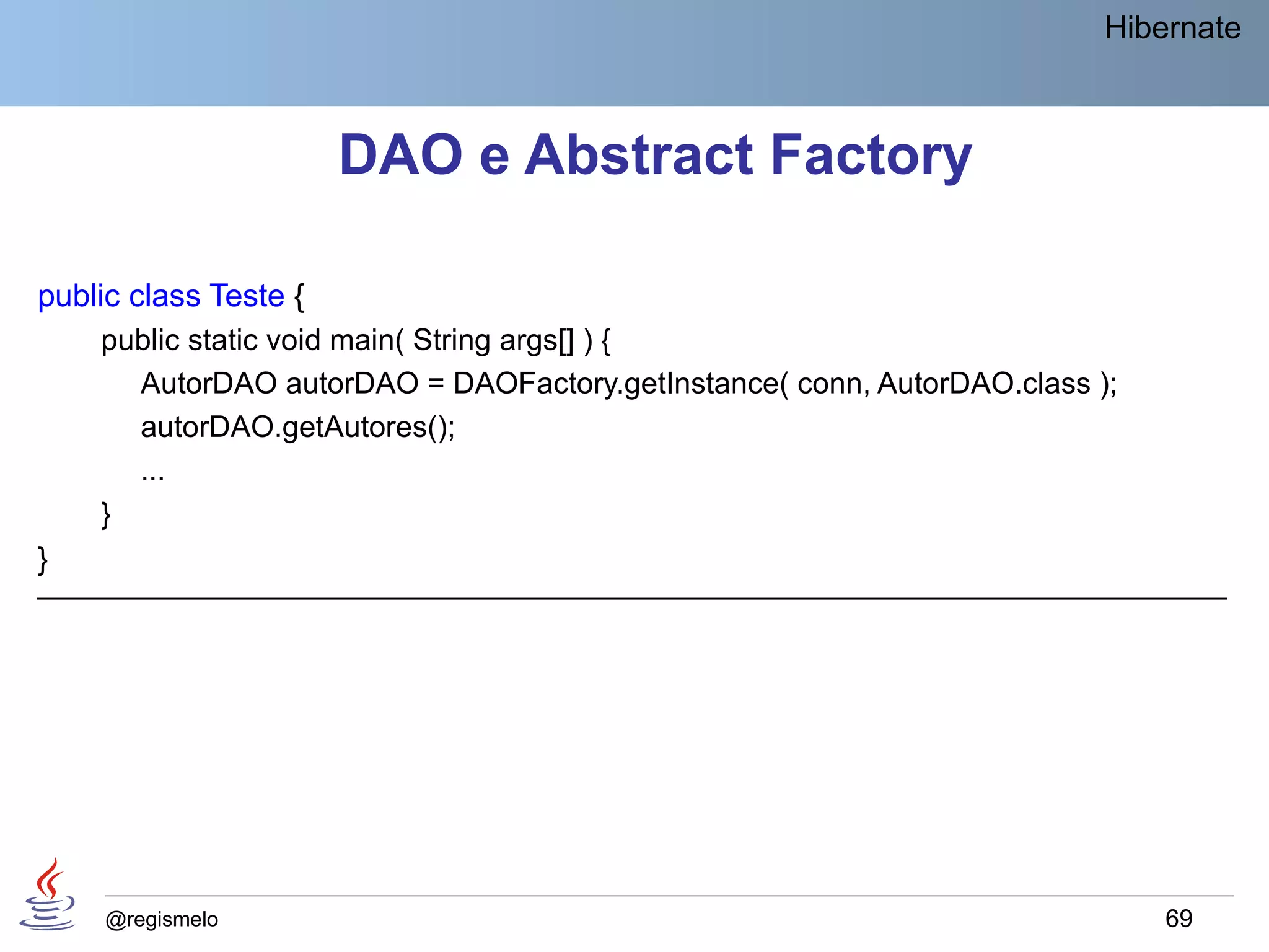 Hibernate



                       DAO e Abstract Factory

public class Teste {
    public static void main( String args[] ) {
      AutorDAO autorDAO = DAOFactory.getInstance( conn, AutorDAO.class );
      autorDAO.getAutores();
      ...
    }
}
____________________________________________________________________________




     @regismelo                                                             69
 