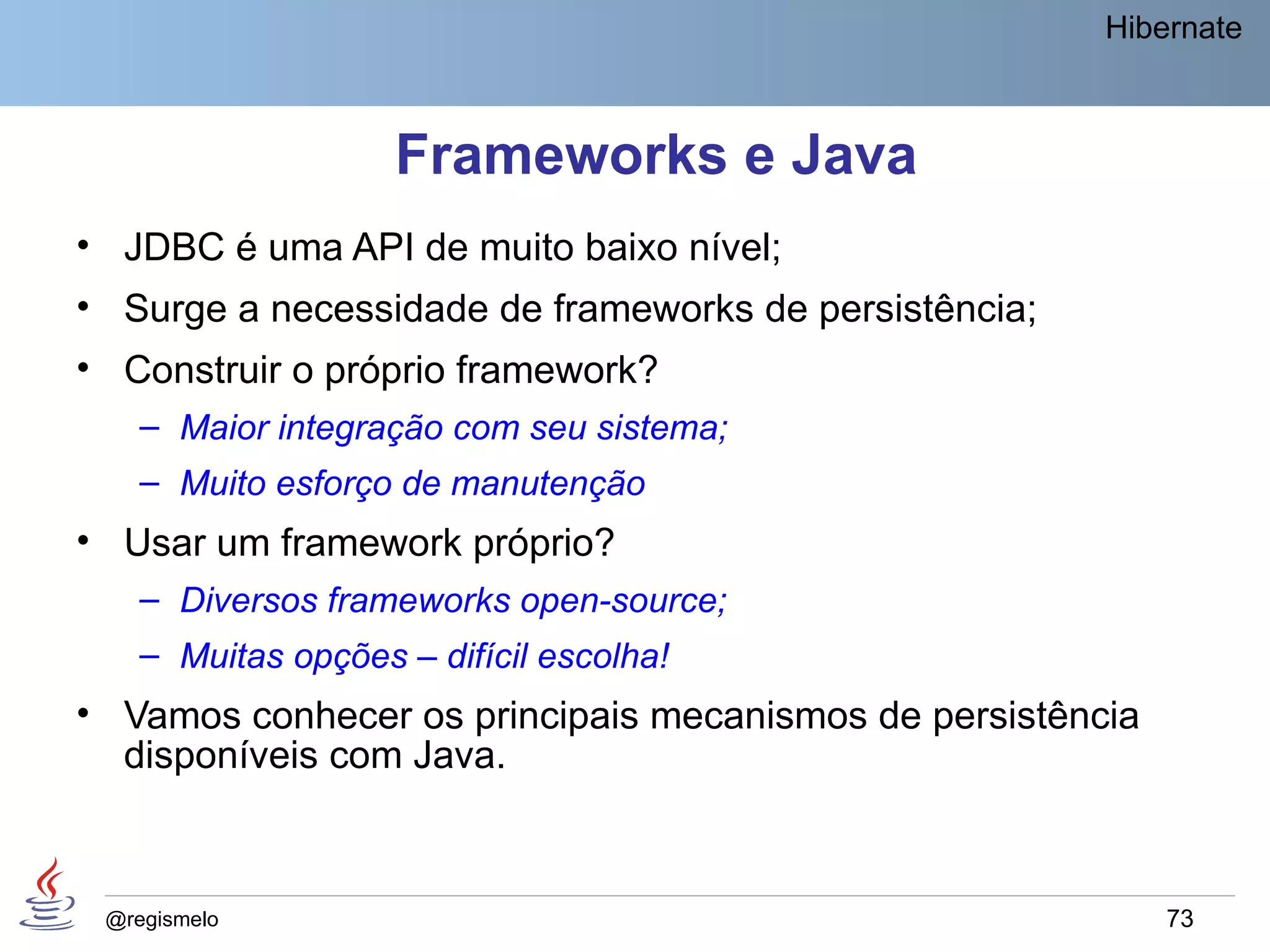 Hibernate



                    Frameworks e Java
• JDBC é uma API de muito baixo nível;
• Surge a necessidade de frameworks de persistência;
• Construir o próprio framework?
    – Maior integração com seu sistema;
    – Muito esforço de manutenção
• Usar um framework próprio?
    – Diversos frameworks open-source;
    – Muitas opções – difícil escolha!
• Vamos conhecer os principais mecanismos de persistência
  disponíveis com Java.



 @regismelo                                                 73
 