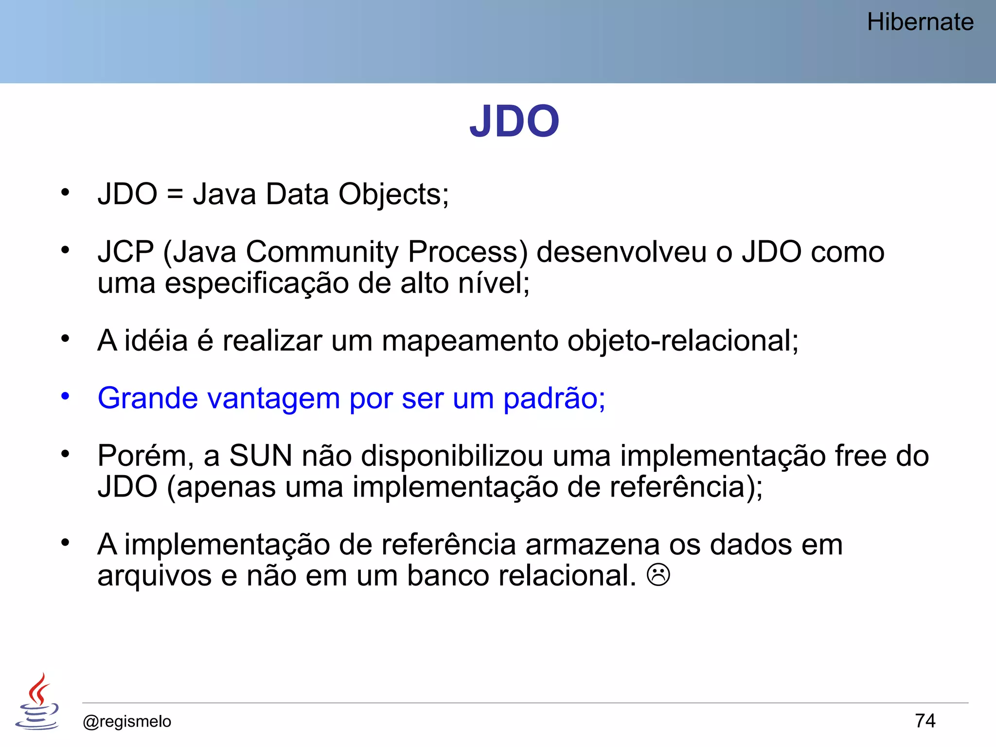 Hibernate



                             JDO
• JDO = Java Data Objects;
• JCP (Java Community Process) desenvolveu o JDO como
  uma especificação de alto nível;
• A idéia é realizar um mapeamento objeto-relacional;
• Grande vantagem por ser um padrão;
• Porém, a SUN não disponibilizou uma implementação free do
  JDO (apenas uma implementação de referência);
• A implementação de referência armazena os dados em
  arquivos e não em um banco relacional. 



 @regismelo                                                 74
 