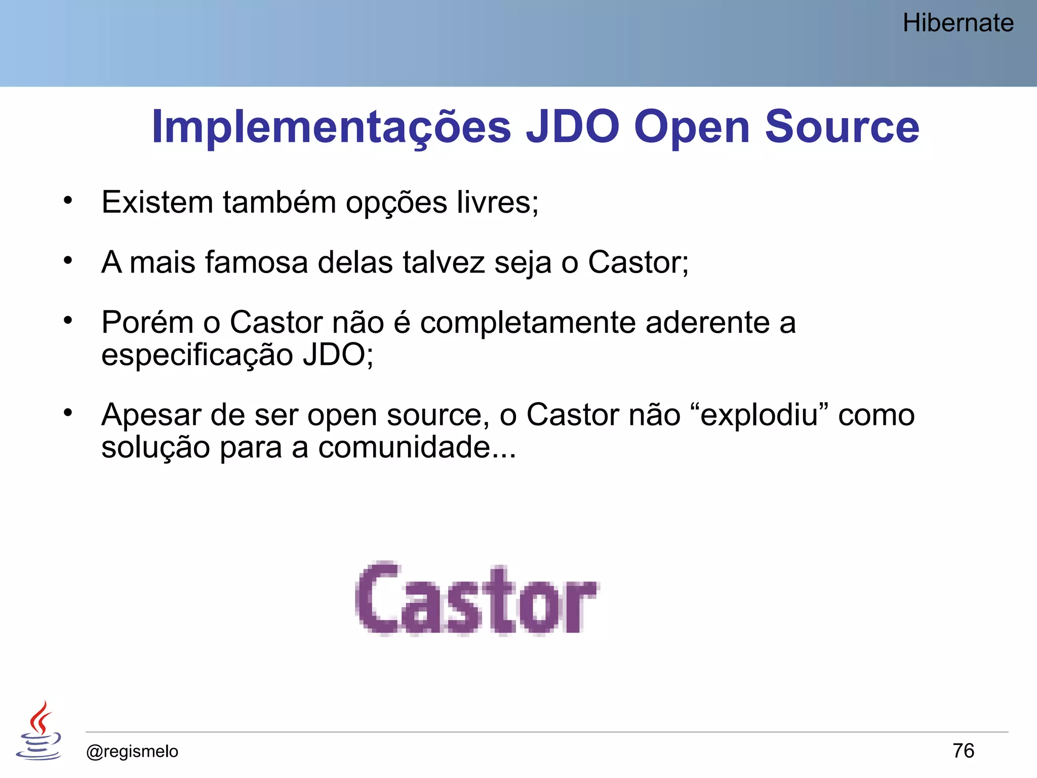 Hibernate



        Implementações JDO Open Source
• Existem também opções livres;
• A mais famosa delas talvez seja o Castor;
• Porém o Castor não é completamente aderente a
  especificação JDO;
• Apesar de ser open source, o Castor não “explodiu” como
  solução para a comunidade...




 @regismelo                                                 76
 