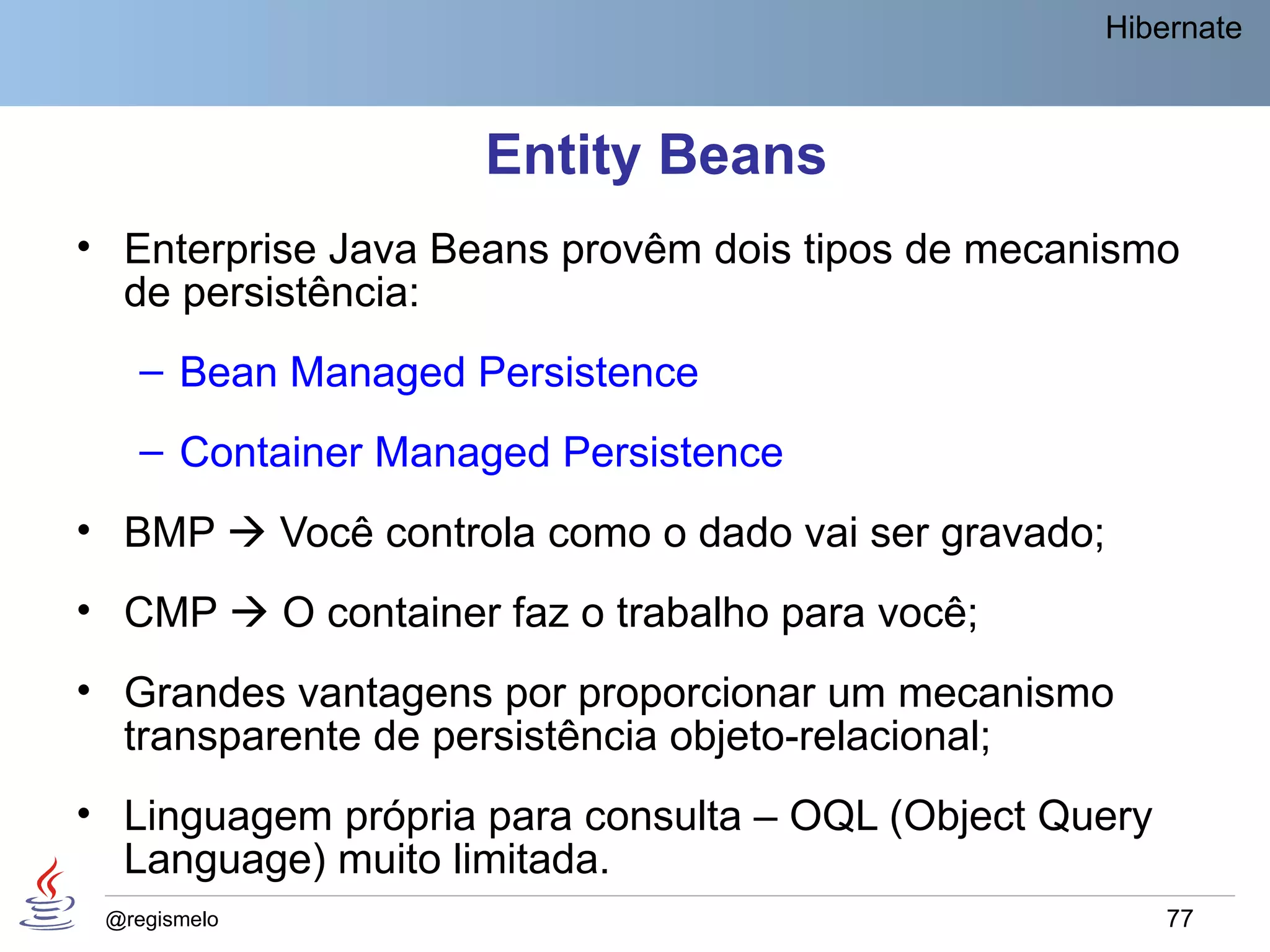 Hibernate



                    Entity Beans
• Enterprise Java Beans provêm dois tipos de mecanismo
  de persistência:
    – Bean Managed Persistence
    – Container Managed Persistence
• BMP  Você controla como o dado vai ser gravado;
• CMP  O container faz o trabalho para você;
• Grandes vantagens por proporcionar um mecanismo
  transparente de persistência objeto-relacional;
• Linguagem própria para consulta – OQL (Object Query
  Language) muito limitada.
 @regismelo                                             77
 
