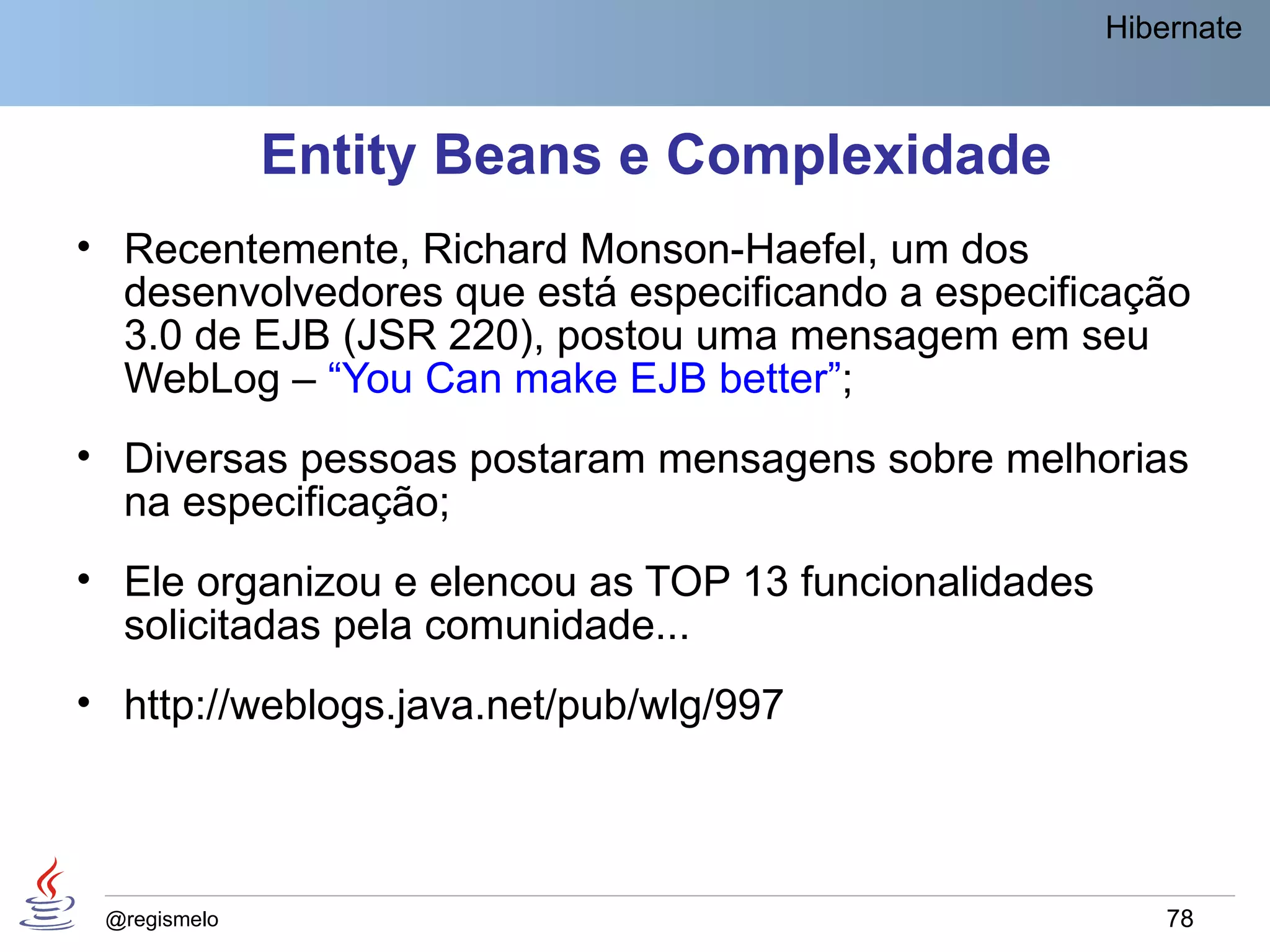 Hibernate



              Entity Beans e Complexidade
• Recentemente, Richard Monson-Haefel, um dos
  desenvolvedores que está especificando a especificação
  3.0 de EJB (JSR 220), postou uma mensagem em seu
  WebLog – “You Can make EJB better”;
• Diversas pessoas postaram mensagens sobre melhorias
  na especificação;
• Ele organizou e elencou as TOP 13 funcionalidades
  solicitadas pela comunidade...
• http://weblogs.java.net/pub/wlg/997



 @regismelo                                               78
 