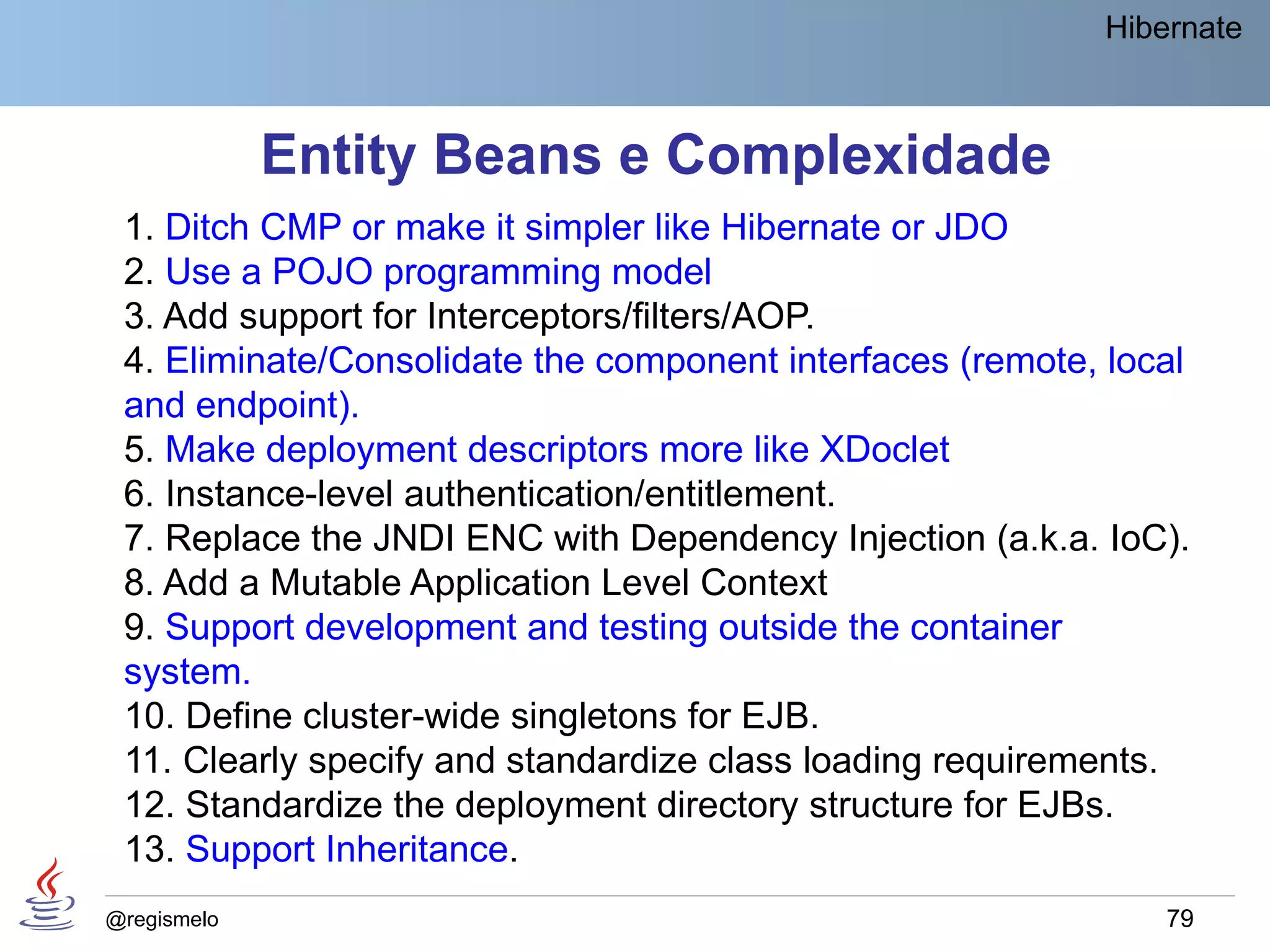 Hibernate



             Entity Beans e Complexidade
 1. Ditch CMP or make it simpler like Hibernate or JDO
 2. Use a POJO programming model
 3. Add support for Interceptors/filters/AOP.
 4. Eliminate/Consolidate the component interfaces (remote, local
 and endpoint).
 5. Make deployment descriptors more like XDoclet
 6. Instance-level authentication/entitlement.
 7. Replace the JNDI ENC with Dependency Injection (a.k.a. IoC).
 8. Add a Mutable Application Level Context
 9. Support development and testing outside the container
 system.
 10. Define cluster-wide singletons for EJB.
 11. Clearly specify and standardize class loading requirements.
 12. Standardize the deployment directory structure for EJBs.
 13. Support Inheritance.
@regismelo                                                     79
 