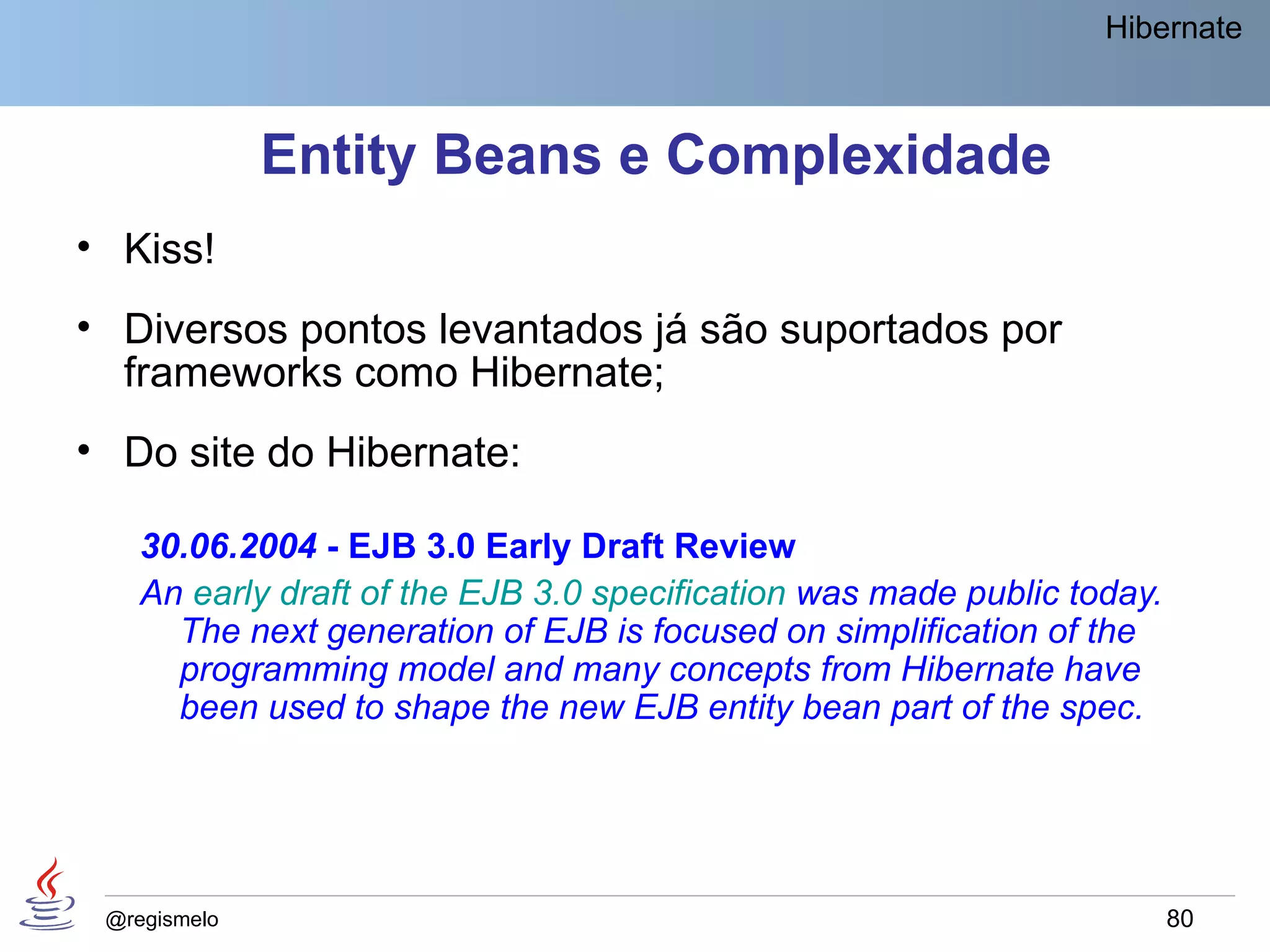 Hibernate



              Entity Beans e Complexidade
• Kiss!
• Diversos pontos levantados já são suportados por
  frameworks como Hibernate;
• Do site do Hibernate:

    30.06.2004 - EJB 3.0 Early Draft Review
    An early draft of the EJB 3.0 specification was made public today.
      The next generation of EJB is focused on simplification of the
      programming model and many concepts from Hibernate have
      been used to shape the new EJB entity bean part of the spec.




 @regismelo                                                              80
 