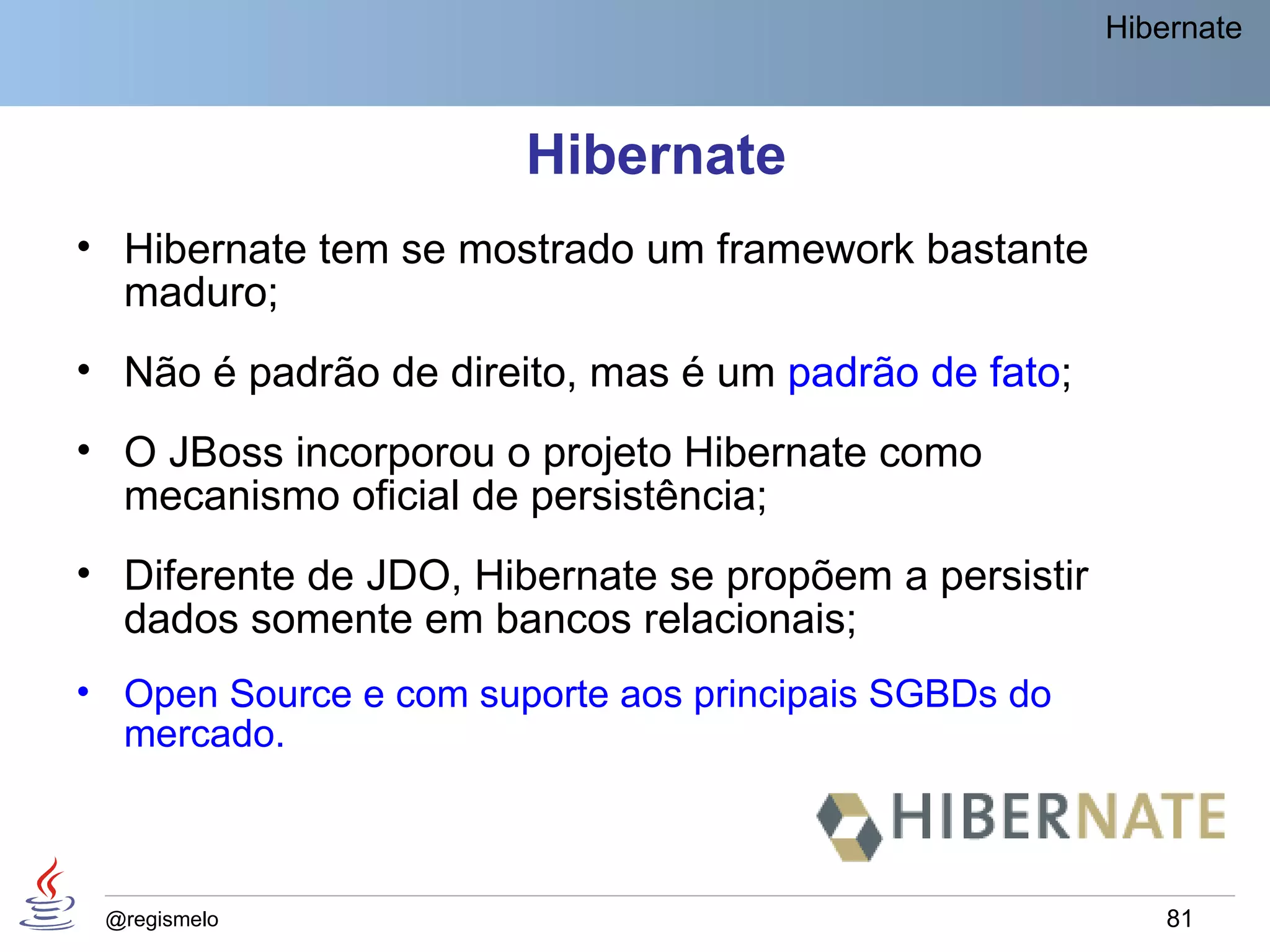 Hibernate



                       Hibernate
• Hibernate tem se mostrado um framework bastante
  maduro;
• Não é padrão de direito, mas é um padrão de fato;
• O JBoss incorporou o projeto Hibernate como
  mecanismo oficial de persistência;
• Diferente de JDO, Hibernate se propõem a persistir
  dados somente em bancos relacionais;
• Open Source e com suporte aos principais SGBDs do
  mercado.



 @regismelo                                                81
 